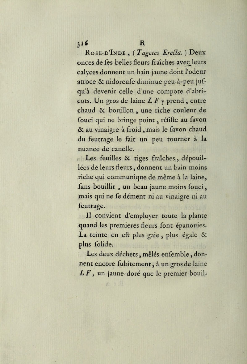 31^ R Rose-d’Inde , ( Tagetcs Erecia. ) Deux onces de fes belles fleurs fraîches aveç^leurs calyces donnent un bain jaune dont l’odeur atroce 6c nidoreufe diminue peu-à-peu juf- qu’à devenir celle d’une compote d’abri- cots. Un gros de laine L F y prend , entre chaud 6c bouillon , une riche couleur de fouci qui ne bringe point ^ réfifte au favon & au vinaigre à froid, mais le favon chaud du feutrage le fait un peu tourner à la nuance de canelle. Les feuilles 6c tiges fraîches, dépouil- lées de leurs fleurs, donnent un bain moins riche qui communique de même à la laine, fans bouillir , un beau jaune moins fouci, mais qui ne fe dément ni au vinaigre ni au feutrage. 11 convient d’employer toute la plante quand les premières fleurs font épanouies. La teinte en efl: plus gaie, plus égale 6c plus folide. Les deux déchets, mêlés enfemble, don- nent encore fubitement, à un gros de laine LF, un jaune-doré que le premier bouil-