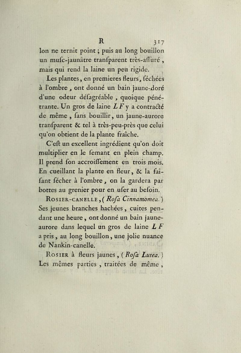 Ion ne ternit point ; puis au long bouillon un mufc-jaunâtre tranfparent très-alTuré , mais qui rend la laine un peu rigide. ^ Les plantes, en premières fleurs, fécliées à l’ombre , ont donné un bain jaune-doré d’une odeur défagréable , quoique péné- trante. Un gros de laine LF y â contraété de même , fans bouillir, un jaune-aurore tranfparent & tel à très-peu-près que celui qu’on obtient de la plante fraîche. C’efl: un excellent ingrédient qu’on doit multiplier en le femant en plein champ. Il prend fon accroiflement en trois mois. En cueillant la plante en fleur, &c la fai- fant fécher à l’ombre , on la gardera par bottes au grenier pour en ufer au befoin. Rosier-canelle ,( Roja Cinnamomea. ) Ses jeunes branches hachées, cuites pen- dant une heure, ont donné un bain jaune- aurore dans lequel un gros de laine L F a pris , au long bouillon, une jolie nuance de Nankin-canelle. Rosier à fleurs jaunes , ( Rofa Lutea. ) Les mêmes parties , traitées de même ,