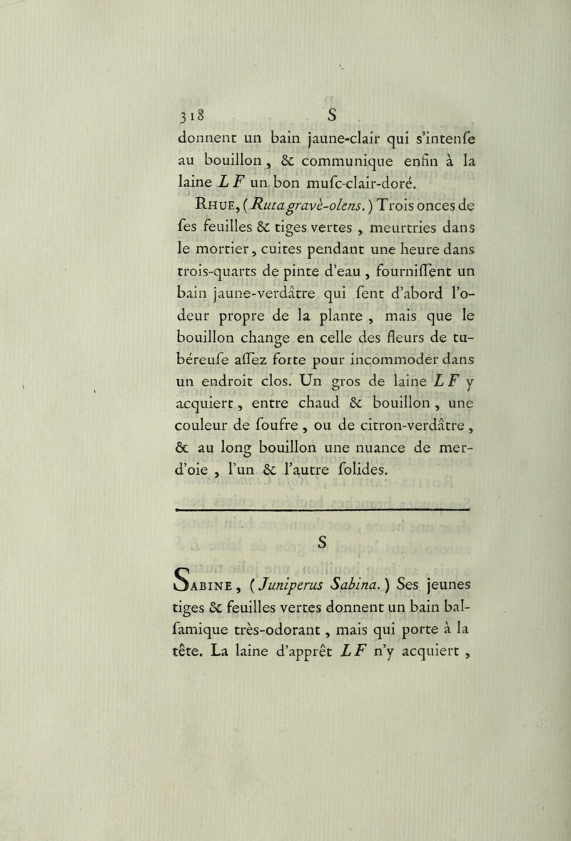 donnent un bain jaune-clair qui s’intenfe au bouillon , Sc communique enfin à la laine LF un bon mufc-clair-doré. Rhue, ( Rutagravk-olens. ) Trois onces de fes feuilles tiges vertes , meurtries dans le mortier, cuites pendant une heure dans trois-quarts de pinte d’eau , fourniffent un bain jaune-verdâtre qui fent d’abord l’o- deur propre de la plante , mais que le bouillon change en celle des fleurs de tu- béreufe allez forte pour incommoder dans un endroit clos. Un gros de laine L F y acquiert, entre chaud &: bouillon , une couleur de foufre , ou de citron-verdâtre, ôc au long bouillon une nuance de mer- d’oie , l’un ôc l’autre folides. S Sabine , ( Juniperus Sabina. ) Ses jeunes tiges ôc feuilles vertes donnent un bain bal- famique très-odorant , mais qui porte à la tête. La laine d’apprêt LF n’y acquiert ,