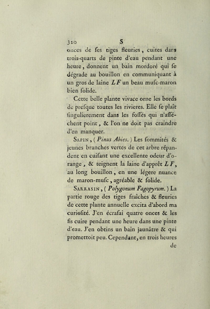 onces de fes tiges fleuries , cuites dans trois-quarts de pinte d’eau pendant une heure, donnent un bain mordoré qui Ce dégrade au bouillon en communiquant à un gros de laine LF un beau mufc-maron bien folide. Cette belle plante vivace orne les bords de prefque toutes les rivières. Elle fe plaît (ingulierement dans les foflTés qui n’alTé- chent point ^ 6c l’on ne doit pas craindre d’en manquer. Sapin , ( P inus Abies. ) Les fommités & jeunes branches vertes de cet arbre répan- dent en cuifant une excellente odeur d’o- range J ÔC teignent la laine d’apprêt LF y au long bouillon, en une légère nuance de maron-mufc , agréable & folide. Sakrasin j ( Polygonum Fagopyrum. ) La partie rouge des tiges fraîches & fleuries de cette plante annuelle excita d’abord ma curiofité. J’en écrafai quatre onces & les fis cuire pendant une heure dans une pinte d’eau. J’en obtins un bain jaunâtre & qui promettoit peu. Cependant, en trois heures de
