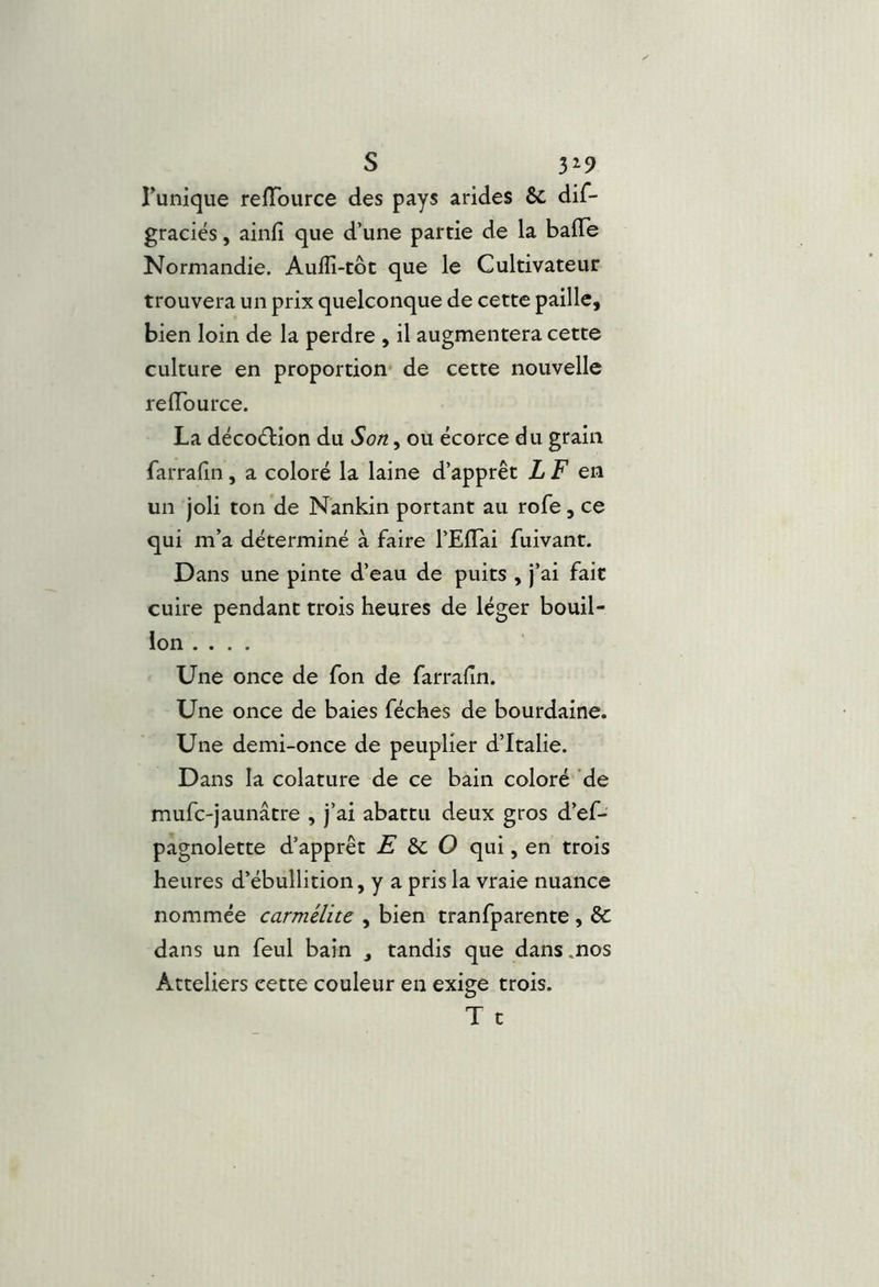 s 3^9 runique reiïburce des pays arides 6c dif- graciés, ainfi que d’une partie de la baffe Normandie. Auffî-tôt que le Cultivateur trouvera un prix quelconque de cette paille, bien loin de la perdre , il augmentera cette culture en proportion* de cette nouvelle reffburce. La décoction du Son, ou écorce du grain farrafin, a coloré la laine d’apprêt LF ea un joli ton de Nankin portant au rofe, ce qui m’a déterminé à faire l’Effai fuivant. Dans une pinte d’eau de puits , j’ai fait cuire pendant trois heures de léger bouil- lon .... Une once de fon de farrafin. Une once de baies féches de bourdaine. Une demi-once de peuplier d’Italie. Dans la colature de ce bain coloré de mufc-jaunâtre , j’ai abattu deux gros d’ef- pagnolette d’apprêt E àc O qui, en trois heures d’ébullition, y a pris la vraie nuance nommée carmélite , bien tranfparente, 6c dans un feul bain , tandis que dans .nos Atteliers cette couleur en exige trois. T c