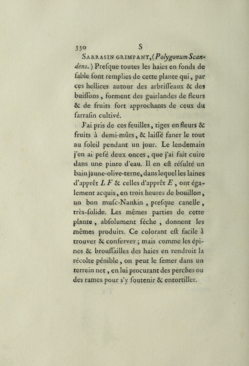 Sarrasin GK\M.vA.^r^{PolygonumScan.^ dois, ) Prefque toutes les haies en fonds de fable font remplies de cette plante qui, par ces hellices autour des arbrilTeaux 6c des builTons , forment des guirlandes de fleurs ôc de fruits fort approchants de ceux du farrafin cultivé. J’ai pris de cés feuilles, tiges en fleurs 8c fruits à demi-mûrs, 6c laifTé faner le tout au foleil pendant un jour. Le lendemain j’en ai pefë deux onces , que j’ai fait cuire dans une pinte d’eau. Il en eft réfulté un bain jaune-olive-terne, dans lequel les laines d’apprêt L F celles d’apprêt F , ont éga- lement acquis, en trois heures de bouillon, un bon mufc-Nankin , prefque canelle, très-folide. Les mêmes parties de cette plante , abfolument féche , donnent les mêmes produits. Ce colorant efl: facile à trouver 6c conferver ; mais comme les épi- nes 6c broulTailles des haies en rendroit la récolte pénible , on peut le femer dans un terrein net, en lui procurant des perches ou des rames pour s’y foutenir 6c entortiller.