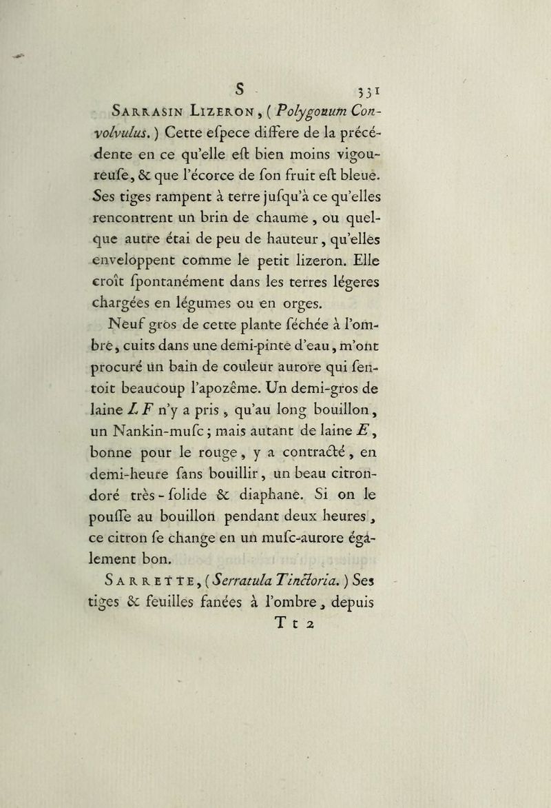 Sarrasin Lizeron , ( Polygouum Con- \olvulus, ) Cette efpece différé de la précé- dente en ce qu’elle eft bien moins vigou- reufe, ôc que l’écorce de fon fruit eft bleue. Ses tiges rampent à terre jufqu’à ce qu’elles rencontrent un brin de chaume , ou quel- que autre étai de peu de hauteur, qu’elles enveloppent comme le petit lizeron. Elle croît fpontanément dans les terres légères chargées en légumes ou en orges. Neuf gros de cette plante féchée à l’om- bré, cuits dans une demi-pintè d’eau, m’ont procuré ün bain de couleur aurore qui fen- toit beaucoup l’apozême. Un demi-gros de laine L F n’y a pris , qu’au long bouillon, un Nankin-mufc ; mais autant de laine Æ, bonne pour le rouge, y a contracté, en demi-heure fans bouillir, un beau citron- doré très - folide & diaphane. Si on le pouffe au bouillon pendant deux heures , ce citron fe change en un mufc-aurore éga- lement bon. Sarrette,( Scrratula Tincîona. ) Ses tiges éc feuilles fanées à l’ombre, depuis T t 2
