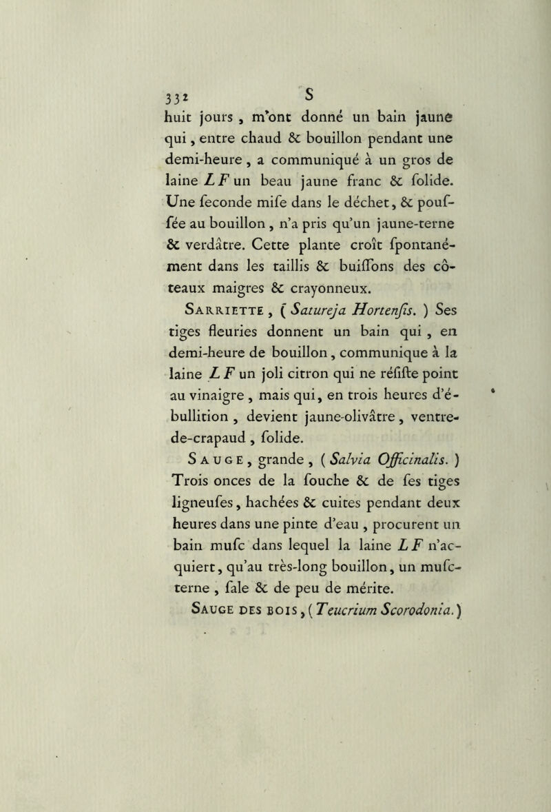 huit jours , m*ont donné un bain jaune qui, entre chaud èc bouillon pendant une demi-heure, a communiqué à un gros de laine Z F un beau jaune franc ÔC folide. Une fécondé mife dans le déchet, èc pouf- fée au bouillon , n’a pris qu’un jaune-terne & verdâtre. Cette plante croît fpontané- ment dans les taillis Sc buiflbns des co- teaux maigres & crayonneux. Sarriette , ( Satureja Honenjîs. ) Ses tiges fleuries donnent un bain qui , en demi-heure de bouillon, communique à la laine LF un joli citron qui ne réfifte point au vinaigre , mais qui, en trois heures d’é- bullition , devient jaune-olivâtre, ventre- de-crapaud, folide. Sauge, grande , ( Salvia Officlnalis. ) Trois onces de la fouche & de fes tiges ligneufes, hachées & cuites pendant deux heures dans une pinte d’eau , procurent un bain mufc dans lequel la laine Z Z n’ac- quiert, qu’au très-long bouillon, un mufc- terne , fale & de peu de mérite. Sauge des bois , ( Tcucrium Scorodonia. )