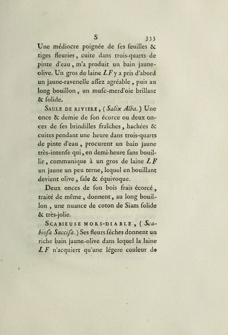 Une médiocre poignée de fes feuilles êc tiges fleuries, cuite dans trois-quarts de pinte d’eau, m’a produit un bain jaune- olive. Un gros de laine LF y a pris d’abord un jaune-ravenelle aflez agréable , puis au long bouillon, un mufc-merd’oie brillant & folide. Saule de riviere , ( Salix Alba. ) Une once 6c demie de fon écorce ou deux on- ces de fes brindilles fraîches , hachées 6c cuites pendant une heure dans trois-quarts de pinte d’eau , procurent un bain jaune très-intenfe qui, en demi-heure fans bouil- lir , communique à un gros de laine Z F un jaune un peu terne, lequel en bouillant devient olive , fale 6c équivoque. Deux onces de fon bois frais écorcé, traité de même, donnent, au long bouil- lon , une nuance de coton de Siam folide 6c très-jolie. ScABIEUSE MORS-DIABLE , ( Sca^ biofa Succifa. ) Ses fleurs féches donnent un riche bain jaune-olive dans lequel la laine L F n’acquiert qu’une légère couleur de
