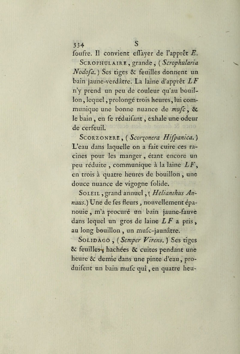 foiifre. Il convient elTayer de l’apprêt E. ScROPHULAiRE , grande , ( Scropkulana Nodofa. ) Ses tiges êc feuilles donnent un bain jaune-verdâtre. La laine d’apprêt LF n’y prend un peu de couleur qu’au bouil- lon , lequel, prolongé trois heures,lui com- munique une bonne nuance de mufc, ôc le bain , en fe réduifimt, exhale une odeur de cerfeuil. ScoRZONERE , ( ScorTpTicra Hifpanica, ) L’eau dans laquelle on a fait cuire ces ra- cines pour les manger, étant encore un peu réduite , communique à la laine LF^ en trois à quatre heures de bouillon, une douce nuance de vigogne folide. Soleil , grand annuel, { Helianthus Ati- nuus.) Une de fes fleurs, nouvellement épa- nouie , m’a procuré un bain jaune-fauve dans lequel un gros de laine LF ^ pris, au long bouillon , un mufe-jaunâtre. SoLiDAGO , ( Semper Virens. ) Ses tiges &: feuilles-^ hachées & cuites pendant une heure &; demie dans une pinte d’eau, pro- duifent un bain mufc qui, en quatre heu-
