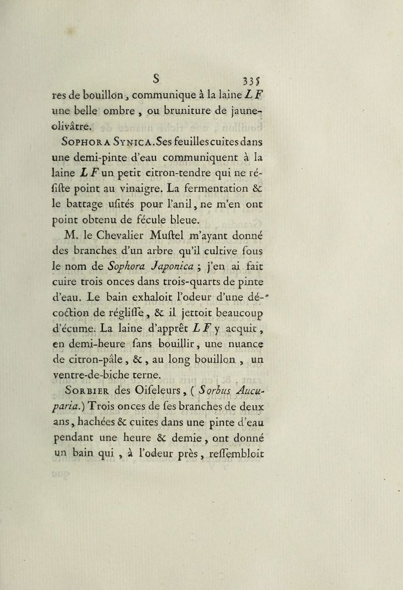 res de bouillon ^ communique à la laine L F une belle ombre , ou bruniture de jaune- olivâtre. SoPHORA SYNiCA.Sesfeuillescuitesdans une demi-pinte d’eau communiquent à la laine X F un petit citron-tendre qui ne ré- fifte point au vinaigre. La fermentation 6c le battage ufités pour l’an il, ne m’en ont point obtenu de fécule bleue. M. le Chevalier Muftel m’ayant donné des branches d’un arbre qu’il cultive fous le nom de Sophora Japonica ; j’en ai fait cuire trois onces dans trois-quarts de pinte d’eau. Le bain exhaloit l’odeur d’une dé-* coéfion de réglille, 6c il jettoit beaucoup d’écume. La laine d’apprêt LF ^ acquit, en demi-heure fans bouillir, une nuance de citron-pâle , 6c , au long bouillon , un ventre-de-biche terne. Sorbier des Oifeleurs, ( Sorhus Aucu- paria.) Trois onces de fes branches de deux ans, hachées 6c cuites dans une pinte d’eau pendant une heure 6c demie, ont donné un bain qui , à l’odeur près, relTemblcIt