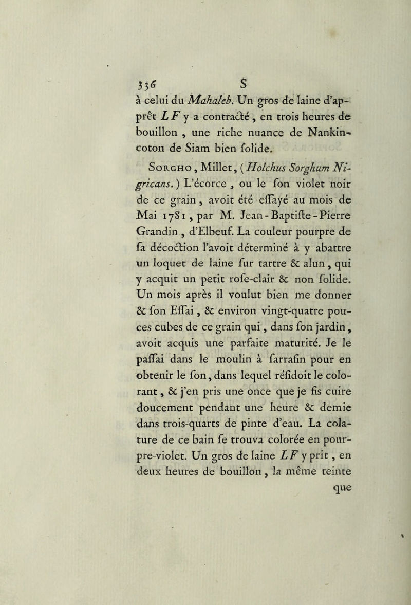 35« S à celui du Mahaleh. Un gros de laine d’ap- prêt LF Y a contrac}:é , en trois heures de bouillon , une riche nuance de Nankin- coton de Siam bien folide. SoKGHO , Millet, ( Holckus Sorghum gricans. ) L’écorce ou le fon violet noir de ce grain, avoit été eiïayé au mois de Mai 1781, par M. Jean-Baptifte-Pierre Grandin , d’Elbeuf. La couleur pourpre de fa décoélion l’avoit déterminé à y abattre un loquet de laine fur tartre & alun, qui y acquit un petit rofe-clair 8c non folide. Un mois après il voulut bien me donner & fon EiTai, 8c environ vingt-quatre pou- ces cubes de ce grain qui, dans fon jardin , avoit acquis une parfaite maturité. Je le pafTai dans le moulin à farrafin pour en obtenir le fon, dans lequel réfîdoit le colo- rant , 8c j’en pris une once que je fis cuire doucement pendant une heure 8c demie dans trois-quarts de pinte d’eau. La cola- ture de ce bain fe trouva colorée en pour- pre-violet. Un gros de laine LF y prit > deux heures de bouillon, la même teinte que