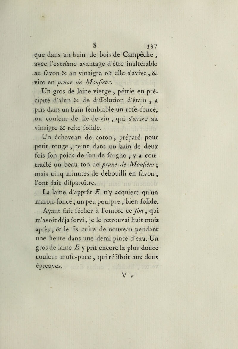 que dans un bain de bois de Campêche , avec l’extrême avantage d’être inaltérable au favon & au vinaigre où elle s’avive, vire en prune de Monjîeur. Un gros de laine vierge , pétrie en pré- cipité d’alun 6c de dilTolution d’étain , a pris dans un bain femblable un rofe-foncé, ou couleur de lie-de-vin , qui s’avive au vinaigre 6c refte folide. Un écheveau de coton , préparé pour petit rouge , teint dans-un bain de deux fois fon poids de Ton de forgho , y a con- tracté un beau ton de prune de Monjîeur', mais cinq minutes de débouilli en favon, l’ont fait difparoître. La laine d’apprêt E n’y acquiert qu’un maron-foncé, un peu pourpre , bien folide. Ayant fait fécher à l’ombre ce fon, qui m’avoit déjà fervi, je le retrouvai huit mois après , 6c le fis cuire de nouveau pendant une heure dans une demi-pinte d’eau. Un gros de laine E y prit encore la plus douce couleur mufc-puce , qui réfiftoit aux deux épreuves.