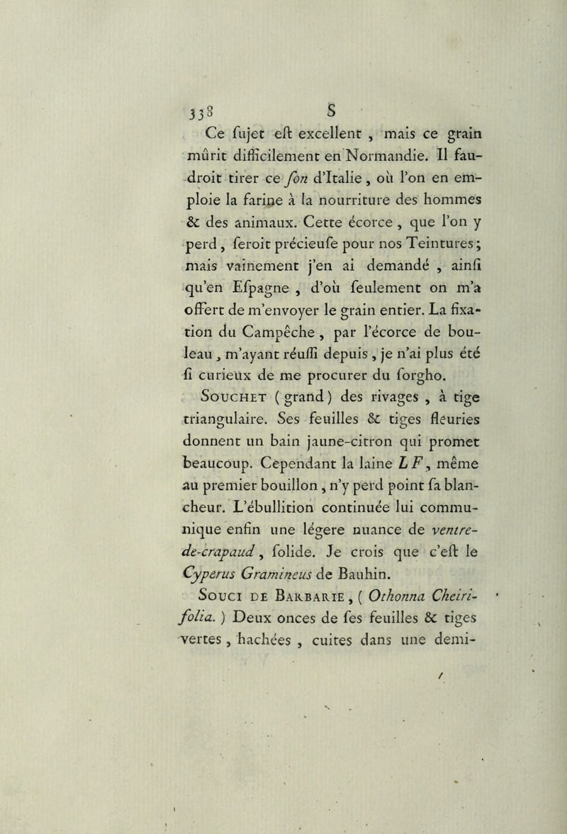 Ce fujet eft excellent , mais ce grain mûrit difficilement en Normandie. Il fau- -droit tirer ce fon d’Italie, où l’on en em- ploie la farine à la nourriture des hommes & des animaux. Cette écorce , que l’on y perd , feroic précieufe pour nos Teintures; mais vainement j’en ai demandé , ainfi -qu’en Efpagne , d’où feulement on m’a offert de m’envoyer le grain entier. La fixa- tion du Campêche , par l’écorce de bou- leau m’ayant réuffi depuis , je n’ai plus été fi curieux de me procurer du forgho. SoucHET (grand) des rivages , à tige triangulaire. Ses feuilles & tiges fleuries donnent un bain jaune-citron qui promet beaucoup. Cependant la laine LF^ même au premier bouillon, n’y perd point fa blan- cheur. L’ébullition continuée lui commu- nique enfin une légère nuance de ventre- de-crapaud, folide. Je crois que c’eft le Cyperus Gramineus de Bauhin. Souci de Barbarie , ( Othonna Cheiri- folia. ) Deux onces de fes feuilles & tiges vertes, hachées , cuites dans une demi- /