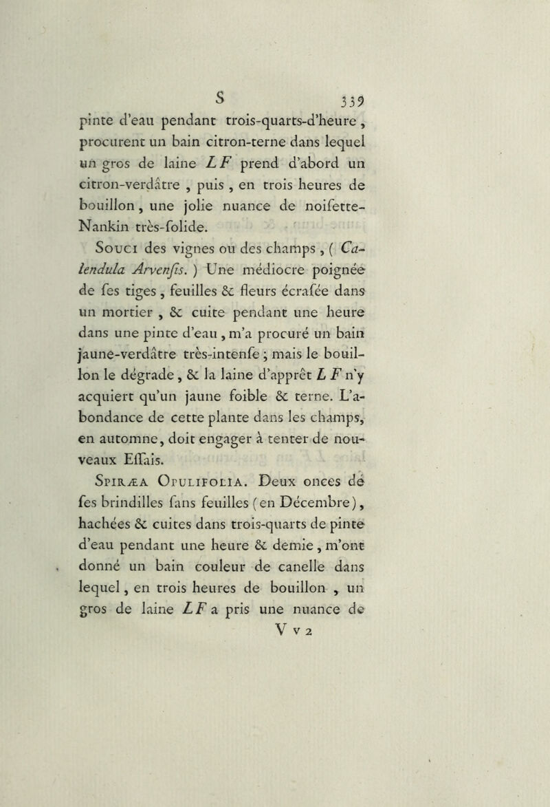s 359 pinte d’eau pendant trois-quarts-d’heure , procurent un bain citron-terne dans lequel un gros de laine LF prend d’abord un citron-verdâtre , puis , en trois heures de bouillon, une jolie nuance de noifette- Nankin très-folide. ■ Souci des vignes ou des champs , ( Ca~ lendula Arvcnjîs. ) Une médiocre poignée de Tes tiges, feuilles Sc fleurs écrafée dans un mortier , 6c cuite pendant une heure dans une pinte d’eau , m’a procuré un bain jaune-verdâtre très-intenfe ; mais le bouil- lon le dégrade , 6c la laine d’apprêt L F n’y acquiert qu’un jaune foible 6c terne. L’a- bondance de cette plante dans les champs, en automne, doit engager à tenter de nou- veaux Eflais. Spiræa OruLiFOLiA. Deux onces dé fes brindilles fuis feuilles (en Décembre), hachées 6c cuites dans trois-quarts de pinte d’eau pendant une heure 6c demie , m’ont donné un bain couleur de canelle dans lequel, en trois heures de bouillon , un gros de laine LF 2. pris une nuance de V V2