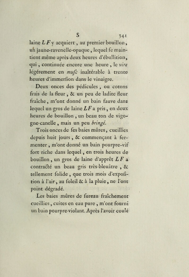 s 541 laine L/^y acquiert, au premier bouillon, un jaune-ravenelle-opaque, lequel fe main- tient même après deux heures d’ébullition, qui, continuée encore une heure , le vire légèrement en mufe inaltérable à trente heures d’immerlion dans le vinaigre. Deux onces des pédicules j ou cotons frais de la fleur , 6c un peu de ladite fleur fraîche, m'’ont donné un bain fauve dans lequel un gros de laine ZFa pris , en deux heures de bouillon , un beau ton de vigo- gne* canelle , mais un peu bringé. Trois onces de fes baies mûres, cueillies depuis huit jours , & commençant à fer- menter , m’ont donné un bain pourpre-vif fort riche dans lequel, en trois heures de bouillon, un gros de laine d’apprêt L F 3. contraété un beau gris très-bleuâtre , êc tellement folide, que trois mois d’expofi- tion à l’air, au foleil &: à la pluie, ne l’ont point dégradé. Les baies mûres de fureau fraîchement cueillies, cuites en eau pure , m’ont fourni un bain pourpre-violant. Après l’avoir coulé