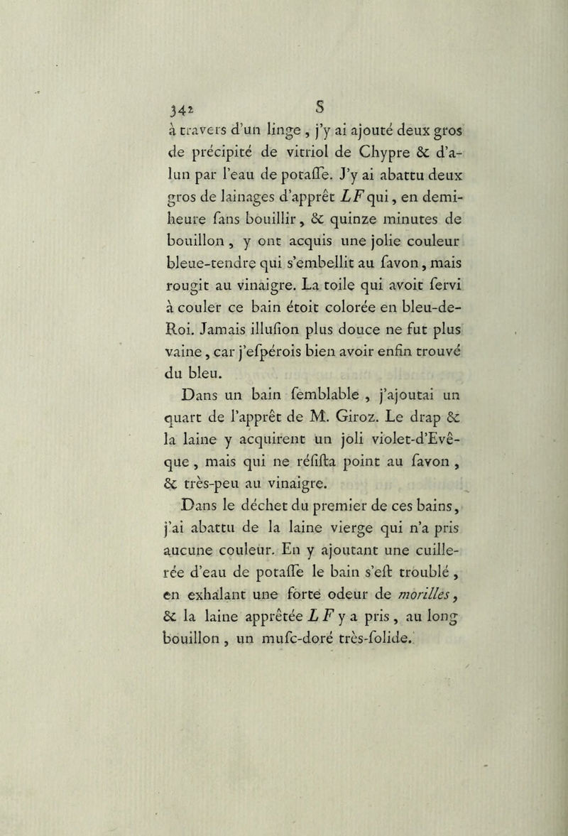 34^ S à travers d’un linge , j’y ai ajouté deux gros de précipité de vitriol de Chypre &c d’a- lun par l’eau de potalTe. J’y ai abattu deux gros de lainages d’apprêt ZFqui, en demi- heure fans bouillir, 6c quinze minutes de bouillon , y ont acquis une jolie couleur bleue-tendre qui s’embellit au Tavon, mais rougit au vinaigre. La toile qui avoit fervi à couler ce bain étoit colorée en bleu-de- Roi, Jamais illufîon plus douce ne fut plus vaine, car j’efpérois bien avoir enfin trouvé du bleu. Dans un bain femblable , j’ajoutai un quart de l’apprêt de M. Giroz. Le drap &c la laine y acquirent un joli violet-d’Evê- que , mais qui ne réfifta point au favon , de très-peu au vinaigre. Dans le déchet du premier de ces bains, j’ai abattu de la laine vierge qui n’a pris aucune couleur. En y ajoutant une cuille- rée d’eau de potafie le bain s’eft troublé , en exhalant une forte odeur de morilles, de la laine apprêtée L F y a pris , au long bouillon , un mufe-doré très-folide.