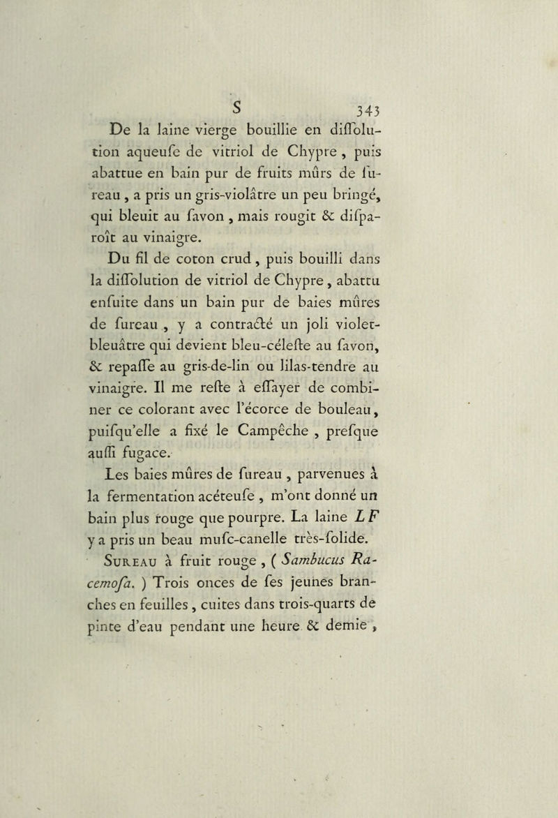 De la laine vierge bouillie en diflblu- tion aqueufe de vitriol de Chypre , puis abattue en bain pur de fruits mûrs de lu- reau , a pris un gris-violâtre un peu bringé, qui bleuit au favon , mais rougit & difpa- roît au vinaigre. Du fil de coton crud, puis bouilli dans la diiïblution de vitriol de Chypre , abattu enfuite dans un bain pur de baies mûres de fureau , y a contra£l:é un joli violet- bleuâtre qui devient bleu-célefte au favon, èc repaiïe au gris-de-lin ou lilas-tendre au vinaigre. Il me relie à elTayer de combi- ner ce colorant avec l’écorce de bouleau, puifqu’elle a fixé le Campêche , prefque aulîî fugace. Les baies mûres de fureau , parvenues à la fermentation acéteufe , m’ont donné un bain plus rouge que pourpre. La laine L F y a pris un beau mufc-canelle très- folide. Sureau à fruit rouge , ( Sambucus Ra- cemofa. ) Trois onces de fes jeunes bran- ches en feuilles , cuites dans trois-quarts de pinte d’eau pendant une heure 6c demie ,