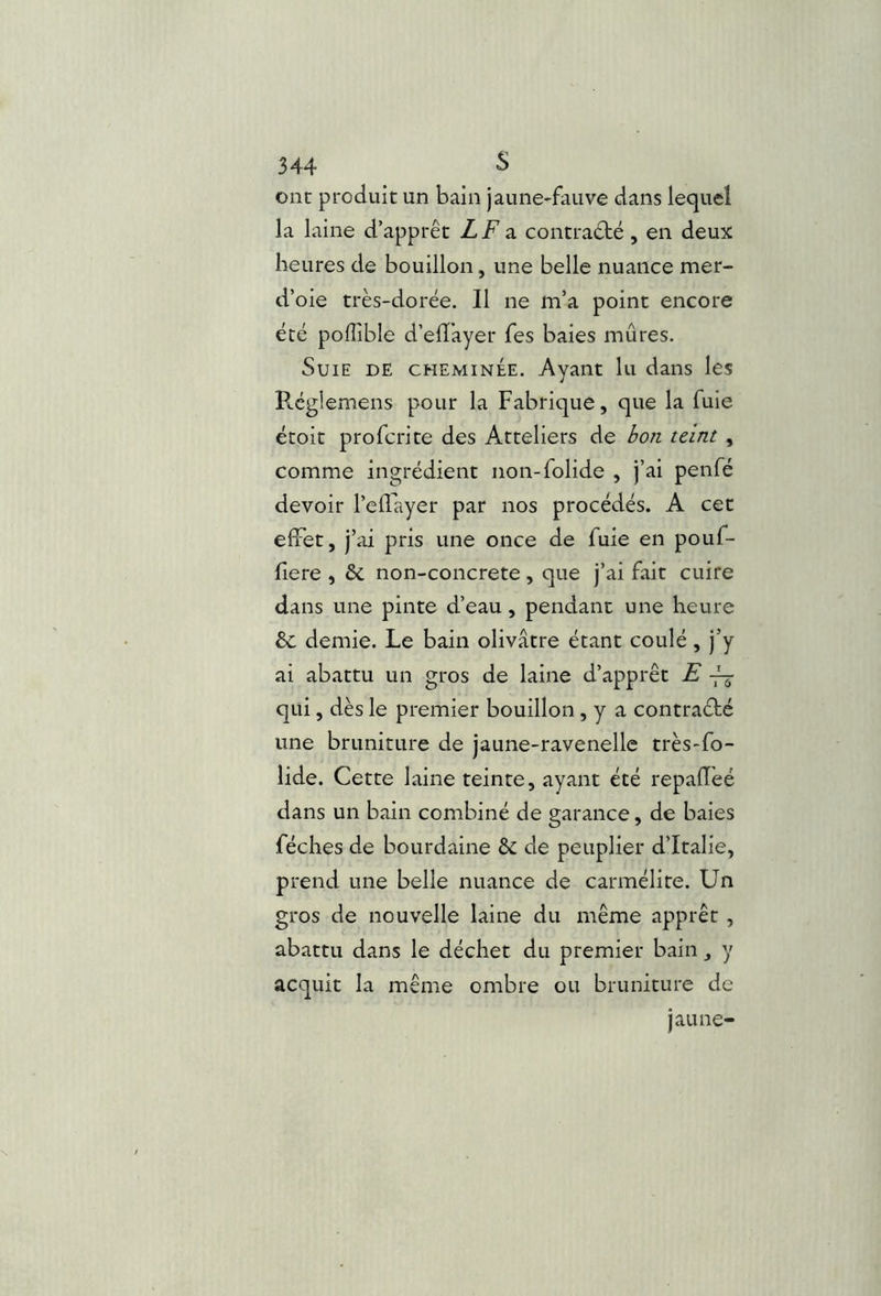 ont produit un bain jaune-fauve dans lequel la laine d’apprêt LF3. contradté, en deux heures de bouillon, une belle nuance mer- d’oie très-dorée. Il ne m’a point encore été polTible d’elïkyer fes baies mûres. Suie de cheminée. Ayant lu dans les Réglemens pour la Fabrique, que la fuie ëtoit profcrite des Atteliers de bon teint , comme ingrédient non-folide , j’ai penfé devoir l’ellkyer par nos procédés. A cet effet, j’ai pris une once de fuie en pouf- fiere , & non-concrete, que j’ai fait cuire dans une pinte d’eau, pendant une heure & demie. Le bain olivâtre étant coulé, j’y ai abattu un gros de laine d’apprêt E -fj qui, dès le premier bouillon , y a contraébé une bruniture de jaune-ravenelle très-fo- lide. Cette laine teinte, ayant été repaffeé dans un bain combiné de garance, de baies féches de bourdaine & de peuplier d’Italie, prend une belle nuance de carmélite. Un gros de nouvelle laine du même apprêt , abattu dans le déchet du premier bain, y acquit la même ombre ou bruniture de jaune-