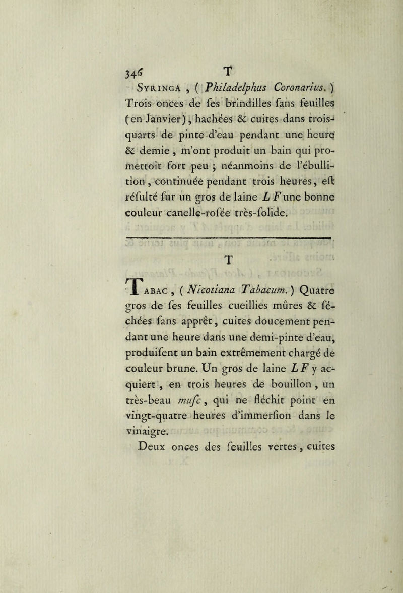 34IÎ T Syringa , ( Thiladelphus Coronarius. ) Trois onces de Tes brindilles fans feuilles (en Janvier), hachées cuites dans trois-^ quarts de pinte d’eau pendant une heure demie , m’ont produit un bain qui pro- mettoit fort peu ; néanmoins de l’ébulli- tion, continuée pendant trois heures, efl: réfulté fur un gros de laine L Tune bonne couleur canellê-rofée très-folide. T TTabac, { Nicoîlana Tabacum.) Quatre gros de fes feuilles cueillies mûres 6c fé- chées fans apprêt, cuites doucement pen- dant une heure dans une demi-pinte d’eau, produifent un bain extrêmement chargé de couleur brune. Un gros de laine LF y ac- quiert , en trois heures de bouillon, un très-beau mufc, qui ne fléchit point en vingt-quatre heures d’immerfion dans le vinaigre. Deux onces des feuilles vertes, cuites