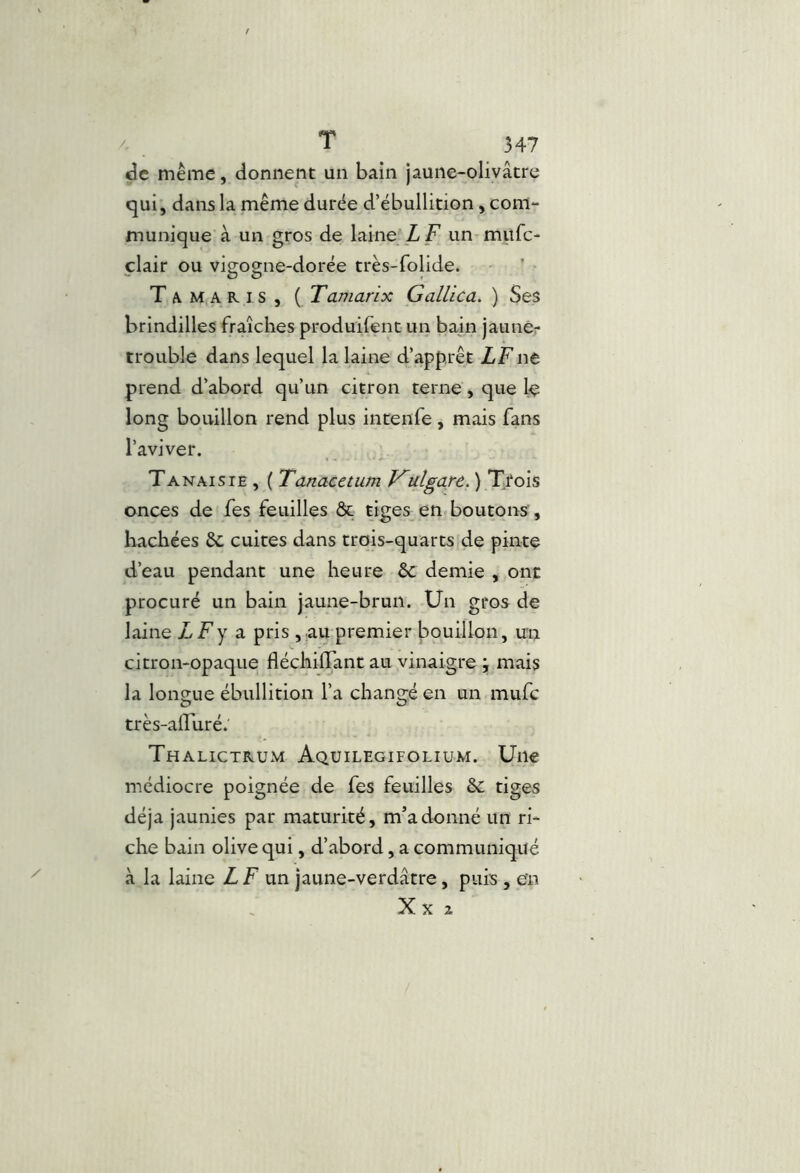 de même, donnent un bain jaune-olivâtre qui, dans la même durée d’ébullition, com- munique à un gros de laine L F un milfc- clair ou visjo^ne-dorée très-folide. Tamaris, ( Tamarix Gallica. ) Se$ brindilles fraîches produifent un bain jaunér trouble dans lequel la laine d’apprêt LFnt prend d’abord qu’un citron terne, que le long bouillon rend plus intenfe, mais fans l’aviver. Tanaisie , ( Tanacetum ulgarè.)*Tio\^ onces de fes feuilles & tiges en.boutons , hachées èc cuites dans trois-quarts de pinte d’eau pendant une heure ôc demie , ont procuré un bain jaune-brun. Un gros de laine LFy a pris , au premier bouillon, un citron-opaque fléchiffant au vinaigre ; mais la longue ébullition l’a chancre en un mufc O O très-alburé. Thalictrum Aquilegifolium. Une médiocre poignée de fes feuilles &: tiges déjà jaunies par maturité, m’adonné un ri- che bain olive qui, d’abord, a communiqué à la laine Z F un jaune-verdâtre, puis , eîn X X Z