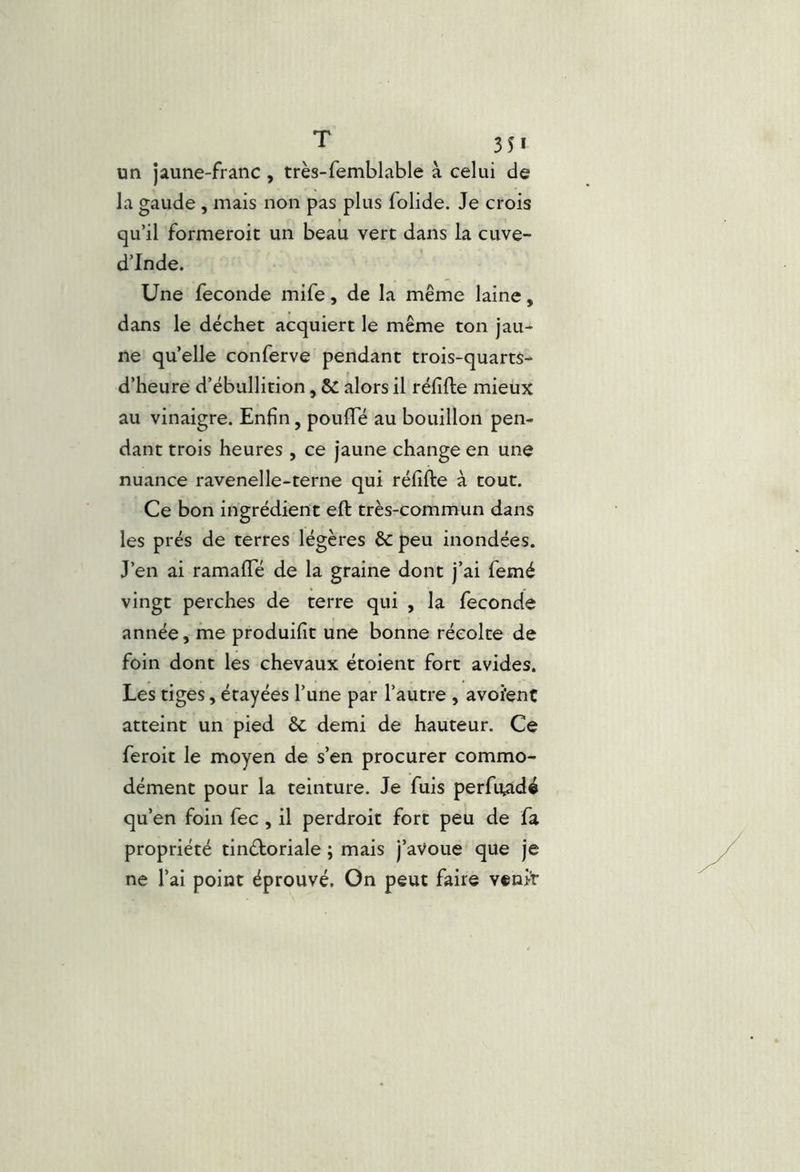 un jaune-franc, très-femblable à celui de la gaude , mais non pas plus folide. Je crois qu’il formeroit un beau vert dans la cuve- d’Inde. Une fécondé mife, de la même laine, dans le déchet acquiert le même ton jau- ne quelle conferve pendant trois-quarts- d’heure d’ébullition, Sc alors il réfifte mieux au vinaigre. Enfin, poufiTé au bouillon pen- dant trois heures , ce jaune change en une nuance ravenelle-terne qui réfifte à tout. Ce bon ingrédient eft très-commun dans les prés de terres légères &: peu inondées. J’en ai ramafle de la graine dont j’ai femé vingt perches de terre qui , la fécondé année, me produifit une bonne récolte de foin dont les chevaux étoient fort avides. Les tiges, étayées l’une par l’autre , avoi'ent atteint un pied & demi de hauteur. Ce feroit le moyen de s’en procurer commo- dément pour la teinture. Je fuis perfu^dé qu’en foin fec, il perdroit fort peu de fa propriété tinéboriale ; mais j’aVoue que je ne l’ai point éprouvé. On peut faire venit