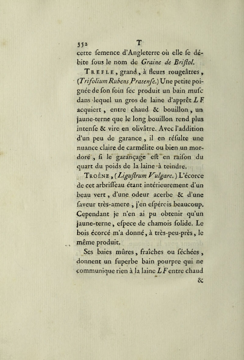 cecce femence d’Angleterre oii elle fe dé- bite fous le nom de Graine de Briflol. T R E F L E , grand, à fleurs rougeâtres , ' (Trifolium Rubens Pratenfe.) Une petite poi- gnée de fon foin fec produit un bain mufe dans 'lequel un gros de laine d’apprêt L F, acquiert , entre chaud & bouillon , un jaune-terne que le long bouillon rend plus intenfe 6c vire en olivâtre. Avec l’addition d’un peu de garance , il en réfulte une nuance claire de carmélite ou bien un mor- doré , fl le garançage*efl:'en raifon du quart du poids de la laine’à teindre. Troène , {Ligujirum Kulgarc. ) L’écorce de cet arbrilTèau étant intérieurement d’un beau vert, d’une odeur acerbe 6c d’une faveur très-amere , j’en efpérois beaucoup. Cependant je n’en ai pu obtenir qu’un jaune-terne, efpece de chamois folide. Le bois écorcé m’a donné, à très-peu-près, le même produit. Ses baies mûres, fraîches ou féchées , donnent un fuperbe bain pourpre qui ne communique rien à la laine LT entre chaud êc