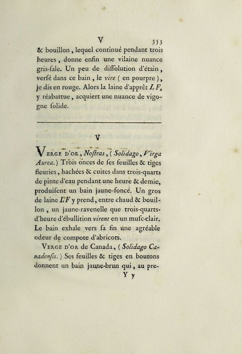 te bouillon, lequel continué pendant trois heures , donne enfin une vilaine nuance gris-fale. Un peu de diffblution d’étain, verfé dans ce bain , le vire ( en pourpre ), je dis en rouge. Alors la laine d’apprêt Z F, y réabattue, acquiert une nuance de vigo- gne folide. V ER.GE d’or , Nojîras Solidago, Virga Aurea.) Trois onces de Tes feuilles Sc tiges fleuries, hachées & cuites dans trois-quarts de pinte d’eau pendant une heure ôc demie, produilent un bain jaune-foncé. Un gros de laine LF y prend, entre chaud êc bouil- lon , un jaune-ravenelle que trois-quarts- d’heure d’ébullition virent en un mufc-clair. Le bain exhale vers fa fin une agréable odeur de compote d’abricots. Verge d’or de Canada, ( Solidago Ca- nadenfis. ) Ses feuilles ôc tiges en boutons donnent un bain jaujne-brun qui, au pre- Yy