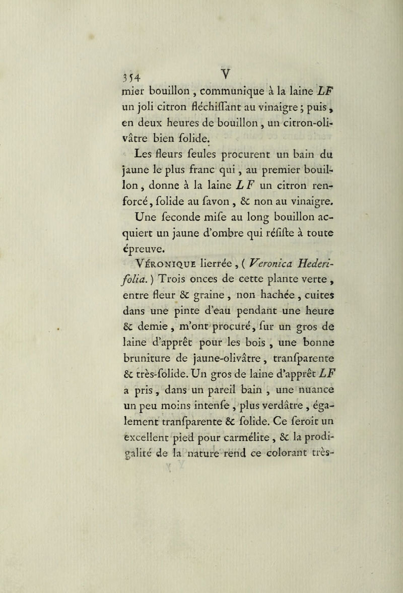 un joli citron fléchilTant au vinaigre ; puis , en deux heures de bouillon , un citron-oli- vâtre bien folide. Les fleurs feules procurent un bain du jaune le plus franc qui, au premier bouil- lon j donne à la laine L F un citron ren- forcé , folide au favon , & non au vinaigre. Une fécondé mife au long bouillon ac- quiert un jaune d’ombre qui réflfte à toute épreuve. Véronique lierrée , ( Veronica Hederi- folia. ) Trois onces de cette plante verte , entre fleur ôc graine , non hachée , cuites dans une pinte d’eau pendant une heure ôc demie, m’ont procuré, fur un gros de laine d’apprêt pour les bois , une bonne bruniture de jaune-olivâtre, tranfparente 6c très-folide. Un gros de laine d’apprêt LF a pris, dans un pareil bain , une nuance un peu moins intenfe , plus verdâtre , éga- lement tranfparente 6c folide. Ce feroit un excellent pied pour carmélite , 6c la prodi- palité de la nature rend ce colorant très- •HP