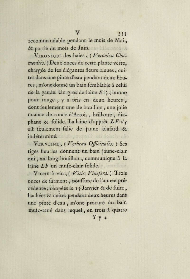 recommandable pendant le mois de Mai, & partie du mois de Juin, ViaoNiQUE des haies , ( /^zronica Cha^ mœdris. ) Deux onces de cette plante verte, chargée de fes élégantes fleurs bleues, cui- tes dans une pinte d’eau pendant deux heu- res , m’ont donné un bain femblable à celui de la gaude. Un gros de laine E j, bonne pour rouge , y a pris en deux heures , dont feulement une de bouillon, une jolie nuance de ronce-d’Artois, brillante , dia- phane &; folide. La laine d’apprêt L F s’y efl: feulement falie de jaune blafard ôc indéterminé. Verveine , ( Kerbcna. Officinalis, ) Ses tiges fleuries donnent un bain jaune-clair qui, au long bouillon , communique à la laine LF un mufc-clair folide. Vigne à vin , ( V^itis Vinifera.) Trois onces de farment -, poulTure de l’année pré- cédente , coupées le 15 Janvier ÔC de fuite, hachées & cuites pendant deux heures dans une pinte d’eau , m’ont procuré un bain mufc-tané dans lequel, en trois à quatre Y y a