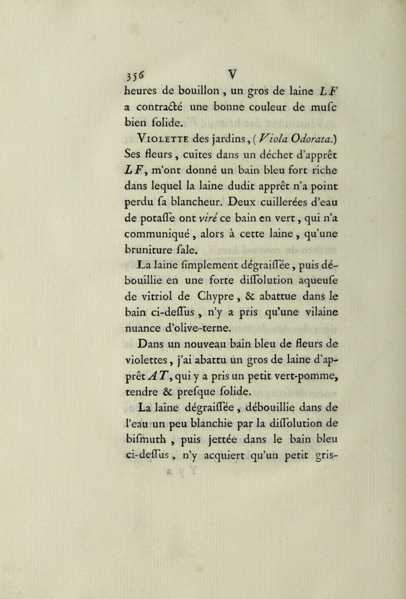 35« V heures de bouillon , un gros de laine L F a contracté une bonne couleur de mufc bien folide. Violette des jardins, ( F^io/a Odorata^ Ses fleurs, cuites dans un déchet d’apprêt ItF^ m’ont donné un bain bleu fort riche dans lequel la laine dudit apprêt n’a point perdu fa blancheur. Deux cuillerées d’eau de potafle ont viré ce bain en vert, qui n’a communiqué, alors à cette laine, qu’une bruniture fale. JLa laine Amplement dégrailTée, puis dé- bouillie en une forte dilTolution aqueufe de vitriol de Chypre, & abattue dans le bain ci-delTus , n’y a pris qu’une vilaine nuance d’olive -terne. Dans un nouveau bain bleu de fleurs de violettes, j’ai abattu un gros de laine d’ap- prêt A T’, qui y a pris un petit vert-pomme, tendre &; prefque folide. La laine dégrailTée , débouillie dans de l’eau un peu blanchie par la diffolution de bifmuth , puis jettée dans le bain bleu ci-delTus , n’y acquiert qu’un petit gris-