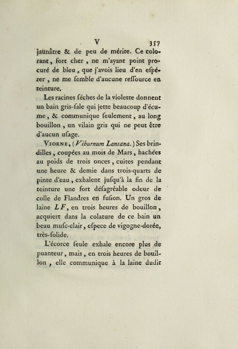 V 3î7 jaunâtre & de peu de mérite. Ce colo- rant, fort cher , ne m’ayant point pro- curé de bleu, que j’avois lieu d’en efpé- rer , ne me femble d’aucune reflburce en teinture. Les racines féches de la violette donnent un bain gris-fale qui jette beaucoup d’écu- me , Sc communique feulement, au long bouillon , un vilain gris qui ne peut être d’aucun ufage. Viorne, ( Kiburnum Lantana. ) Ses brin- dilles , coupées au mois de Mars, hachées au poids de trois onces , cuites pendant une heure & demie dans trois-quarts de pinte d’eau, exhalent jufqu’à la fin de la teinture une fort défagréable odeur de ' colle de Flandres en fufion. Un gros de laine Z F, en trois heures de bouillon, acquiert dans la colature de ce bain un beau mufc-clair, efpece de vigogne-dorée, très-folide. L’écorce feule exhale encore plus de puanteur, mais , en trois heures de bouil- lon , elle communique à la laine dudit