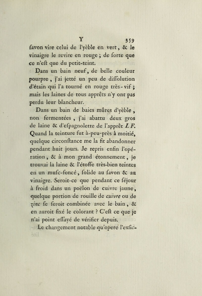 Y 3J9 favon vire celui de l’yèble en vert, & le vinaigre le revire en rouge ; de forte que ce n’eft que du petit-teint. Dans un bain neuf, de belle couleur pourpre , j’ai jette un peu de dilTolution d’étain qui l’a tourné en rouge très-vif ; mais les laines de tous apprêts n’y ont pas perdu leur blancheur. Dans un bain de baies mûres d’yèble , non fermentées , j’ai abattu deux gros de laine & d’efpagnolette de l’apprêt LF. Quand la teinture fut à-peu-près à moitié, quelque circonjftance me la fit abandonner pendant huit jours. Je repris enfin l’opé- ration , êc à mon grand étonnement, je trouvai la laine & l’étofFe très-bien teintes en un mufc-foncé, folide au favon & au vinaigre. Seroit-ce que pendant ce féjour à froid dans un poêlon de cuivre jaune, quelque portion de rouille de cuivre ou de ■:^inc fe feroit combinée avec le bain, en auroit fixé le colorant ? C’eft ce que je n’ai point effayé de vérifier depuis. Le changement notable qu’opere l’exfic-