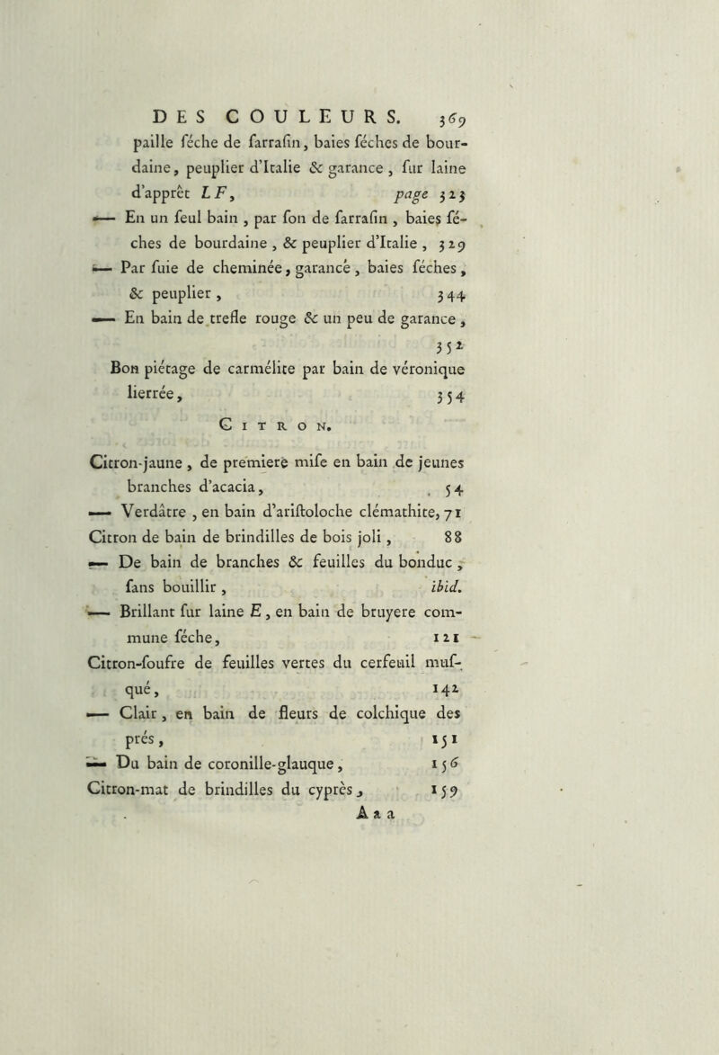 paille féche de farrafin, baies féches de bour- daine , peuplier d’Italie ôc garance , fur laine d’apprêt LF y page 313 -— En un feul bain , par fon de farrafin , baie? fé- ches de bourdaine , & peuplier d’Italie , 519 i— Par fuie de chenainée, garance, baies féches, & peuplier , 344 En bain de.trefle rouge un peu de garance , 35^ Bon piétage de carmélite par bain de véronique lierrée, 354 Citron. Citron-jaune , de première mife en bain de jeunes branches d’acacia, ^ 54 — Verdâtre , en bain d’ariftoloche clémathite, 71 Citron de bain de brindilles de bois joli, 88 •— De bain de branches Ôc feuilles du bonduc ~ fans bouillir , ibid. —— Brillant fur laine E, en bain de bruyere com- mune féche, izi - Citron-foufre de feuilles vertes du cerfeuil muf- qué, 142. •— Clair, en bain de fleurs de colchique des prés, 151 ~ Du bain de coronille-glauque, ijf» Citron-mat de brindilles du cyprès j 159 A a a