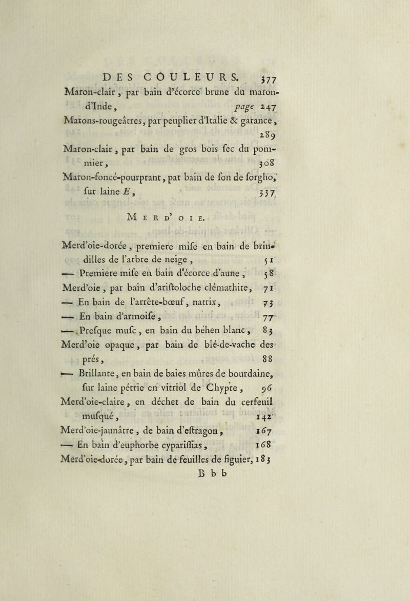 Maron-clair, par bain d’écorce* brune du maron- d’Inde, page Matons-rougeâcres, par peuplier d’Italie & garance, iS9 Maron-clair , par bain de gros bois fec du pom- mier, 308 Maron-foncé-pourprant, par bain de fon de forgho, fur laine E y 557^ M E R d’ O I E. Merd’oie-dorée, première mife en bain de brIiW dilles de l’arbre de neige , 51 — Première mife en bain d’écorce d’aune , 5 8 Merd’oie , par bain d’ariftoloche clémathite, 71 — En bain de l’arrête-bœuf, natrix, 73 ~ En bain d’armoife, 77 —-.Prefque mufc , en bain du béhen blanc, 85 Merd’oie opaque, par bain de blé-de-vache des prés, 88 *— Brillante, en bain de baies mûres de bourdaine, fur laine pétrie en vitriol de Chypre , Merd’oie-claire, en déchet de bain du cerfeuil mufqué, ' 142' Merd’oie-jaunâtre , de bain d’eftragon, i <>7 -— En bain d’euphorbe cypariflias, Merd’oie-dorée, par bain de feuilles de figuier, 183 B b b