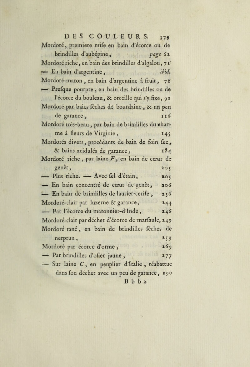 Mordoré, première mife en bain d’écorce ou de brindilles d’aubépine, ' page 61 Mordoré riche, en bain des brindilles d’algalou, 71' — En bain d’argentine , ibid, Mordoré-maron , en bain d’argentine à fruit, 71 ^ Prefque pourpre, en bain des brindilles ou de l’écorce du bouleau, & orceille qui s’y fixe, 91 Mordoré par baies féches de bourdaine , & un peu de garance , \i6 Mordoré très-beau , par bain de brindilles du ehar- me à fleurs de Virginie , 14$ Mordorés divers, procédants de bain de foin fec, &: bains acidulés de garance, 184 Mordoré riche , par laine jF, en bain de cœur de genêt, 205 Plus riche. — Avec fel d’étain, 105 — En bain concentré de cœur de genêt, io(> ^ En bain de brindilles de laurier-cerife , 13 <> Mordoré-clair par luzerne & garance, 144 —• Par l’écorce du maronnier-d’lnde , Mordoré-clair par déchet d’écorce de marfaule, 249 Mordoré tané, en bain de brindilles féches de nerprun, 159 Mordoré par écorce d’orme , a<19 — Par brindilles d’ofier jaune , , ^77 — Sur laine C, en peuplier d’Italie , réabattue dans fon déchet avec un peu de garance, *90 B b b a