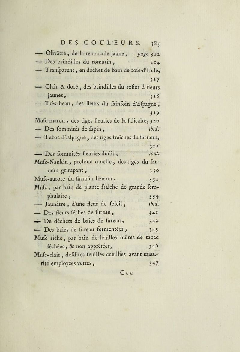 — Olivâtre, de la renoncule jaune, page 311 — Des brindilles du romarin, 314 — Tranfparent, en déchet de bain dé rofe-d’Inde, 317 — Clair & doré , des brindilles du rofîer à fleurs jaunes, 318 — Très-beau, des fleurs du fainfoin d’Efpagne, 319 Mufc-mardn , des tiges fleuries de la falicaire, 310 — Des fommités de fapin, ibid. ■— Tabac d’Efpagne, des tiges fraîches du farrafin, 3^1 — Des fommités fleuries dudit , ibid. Mufc-Nankin , prefque canelle, des tiges du far- rafin grimpant, 330 Mufc-aurore du farrafin lizeron , 331 Mufc, par bain de plante fraîche de grande fcro- phulaire, 334 — Jaunâtre , d’une fleur de foleil, ibid. — Des fleurs féches de fureau, 341 De déchets de baies de fureau, 341 Des baies de fureau fermentées, 343 Mufc riche, par bain de feuilles mures de tabac féchées, & non apprêtées, 34<» Mufc-clair , defdites feuilles cueillies avant matu- rité employées vertes, 347