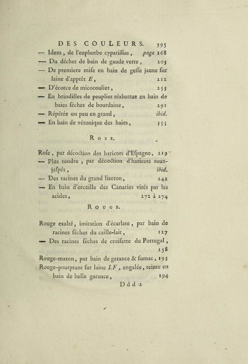 Idem, de l’euphorbe cyparilîias, page i(j8 Du déchet de bain de gaude verte , ^05 De premiete mife en bain de gelEe jaune fur laine d’apprêt E y 212 D’écorce de micocoulier, 255 En brindilles de peuplier réabattue en bain de baies féches de bourdaine, 291 Répétée un peu en grand , ïbid. En bain de véronique des haies, 355 Rose. Rofe , par décoction des haricots d’Efpagne, 2.19' — Plus tendre , par décoélion d’haricots roux- jafpés, ibid» — Des racines du grand lizeron, 242 — En bain d’orceille des Canaries virés par les acides, 272 à 274 Rouge. Rouge exalté, imitation d’écarlate, par bain de racines féches du caille-lait, 127 — Des racines féches de croifette du Portugal, 158 Rouge-maron, par bain de garance & fumac, 195 Rouge-pourprant fur laine LF , engalée, teinte en bain de belle garance, Dd d-2