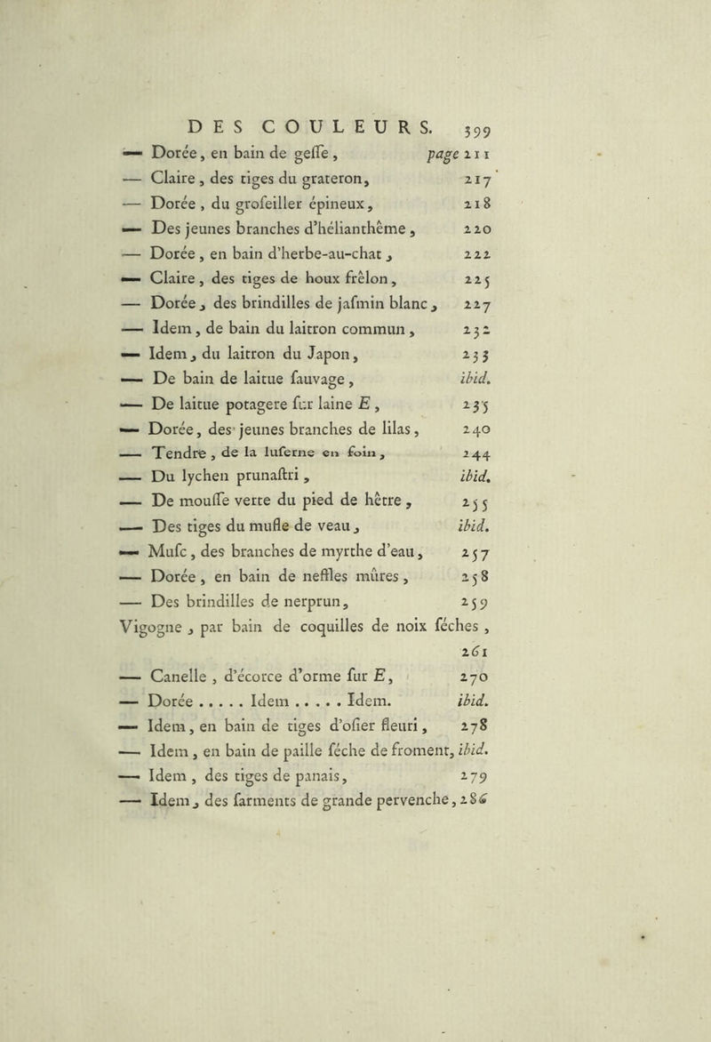 — Dorée, en bain de gefTe , page 111 — Claire , des tiges du grateron, iij — Dorée , du grofeiller épineux, 218 — Des jeunes branches d’hélianthème, 220 — Dorée , en bain d’herbe-au-chat , 222 •— Claire, des tiges de houx frelon, 225 — Dorée J des brindilles de jafmin blanc, 227 — Idem, de bain du laitron commun, 232 — Idem, du laitron du Japon, 235 — De bain de laitue fauvage, ibid, — De laitue potagère fur laine £, 23-5 — Dorée, des- jeunes branches de lilas, 240 Tendre, de la luferne en foin , 244 — Du lychen prunaftri , ibid, — De mouiïe verte du pied de hêtre , 235 i—• Des tiges du mufle de veau, ibid. — Mufc, des branches de myrthe d’eau, 257 — Dorée , en bain de neftles mûres , 258 — Des brindilles de nerprun, 259 Vigogne J par bain de coquilles de noix féches , 26^1 — Canelle , d’écorce d’orme fur E, 1 270 — Dorée Idem Idem. ibid, — Idem, en bain de tiges d’ofîer fleuri, 278 — Idem , en bain de paille féche de froment, ibid. — Idem , des tiges de panais, 2.79 Idem, des farments de grande pervenche, 28^