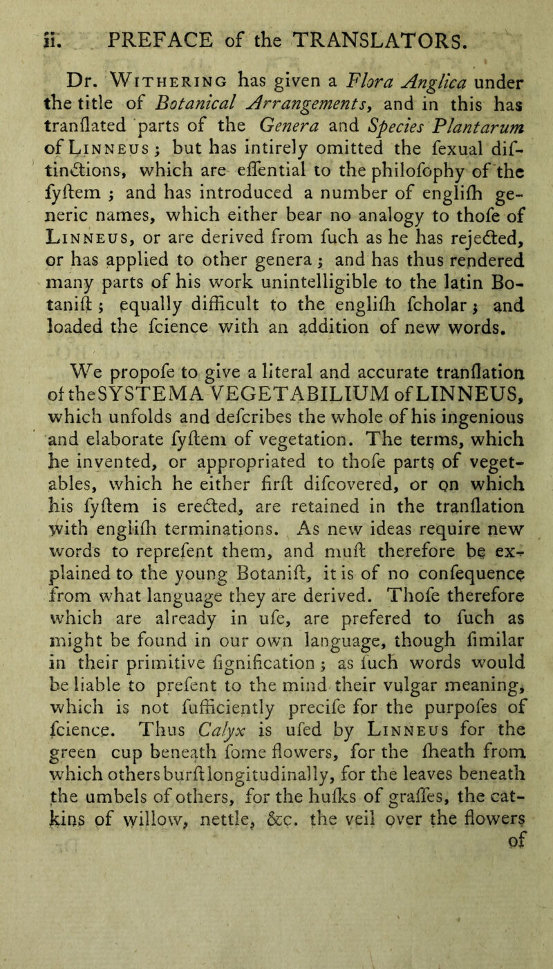 Dr. Withering has given a Flora Anglica under the title of Botanical Arrangements, and in this has tranflated parts of the Genera and Species Plantarum of Linneus; but has intirely omitted the fexual dif- tin&ions, which are effential to the philofophy of the fyflem ; and has introduced a number of englifh ge- neric names, which either bear no analogy to thofe of Linneus, or are derived from fuch as he has rejected, or has applied to other genera; and has thus rendered many parts of his work unintelligible to the latin Bo- tanift ; equally difficult to the englifh fcholar; and loaded the fcience with an addition of new words. We propofe to give a literal and accurate tranflatioa of the SYSTEMA VEGETABILIUM of LINNEUS, which unfolds and defcribes the whole of his ingenious and elaborate fyflem of vegetation. The terms, which he invented, or appropriated to thofe parts of veget- ables, which he either firft difcovered, or on which his fyflem is erefted., are retained in the tranflation with englifh terminations. As new ideas require new words to reprefent them, and muft therefore be ex^ plained to the young Botanifl, it is of no confequenc$ from what language they are derived. Thofe therefore which are already in ufe, are prefered to fuch as might be found in our own language, though fimilar in their primitive fignification ; as fuch words would be liable to prefent to the mind their vulgar meaning* which is not fufficiently precife for the purpofes of fcience. Thus Calyx is ufed by Linneus for the green cup beneath fome flowers, for the fheath from which others burftlongitudinally, for the leaves beneath the umbels of others, for the hufks of graffes, the cat- kins of willow, nettle, &c. the veil over the flowers of