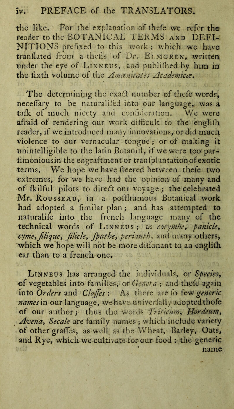 the like. For the explanation of thefe we refer the reader to the BOTANICAL T ERMS and DEFI- NITIONS prefixed to this work; which we have tranflated from a thefis of Dr. Ei mgren, written under the eye of Linneus, and published by him in the iixth volume of the Amoenitates Academic#. The determining the ex aft number of thefe words, neceflary to be naturalifed into our language,- was a talk of much nicety and confideration. We were afraid of rendering our work difficult to the engliffi reader, if we introduced many innovations, or did much violence to our vernacular tongue; or of making it unintelligible to the latin Botanilt, if we were too par- fimoniousin the engraftment or tranfplantation of exotic terms. We hope we have ileered between thefe two extremes, for wre have had the opinion of many and of fkilful pilots to diredt our voyage ; the celebrated Mr. Rousseau, in a pofthumous Botanical work had adopted a fimilar plan ; and has attempted to naturalife into the french language many of the technical words of Linneus ; as corymhe, panicle, cyme>jiliquey Jilicle> fpathe, perianth, and many others, which we hope will not be more dilfonant to an englifh ear than to a french one. Linneus has arranged the individuals, or Species9 of vegetables into families, or Gen eta ; and thefe again into Orders and CIoffes : As there are fo few generic namesln our language, wehave univerfally adoptedthofe of our author; thus the words Triticwn, Hordeumy Avena, Secale are family names; which include variety of other grafles, as well as the Wheat, Barley, Oats, and Rye, which we cultivate for our food : the generic ' name