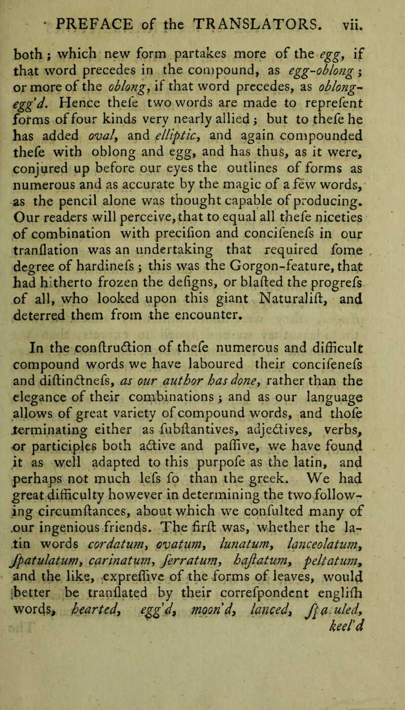 both; which new form partakes more of the egg, if that word precedes in the compound, as egg-oblong; or more of the oblongs if that word precedes, as oblong- egg d. Hence thefe two words are made to reprefent forms of four kinds very nearly allied; but to thefe he has added oval, and elliptic, and again compounded thefe with oblong and egg, and has thus, as it were, conjured up before our eyes the outlines of forms as numerous and as accurate by the magic of a few words, as the pencil alone was thought capable of producing. Our readers will perceive, that to equal all thefe niceties of combination with precifion and concilenefs in our tranflation was an undertaking that required fome degree of hardinefs ; this was the Gorgon-feature, that had hitherto frozen the defigns, or blafted the progrefs of all, who looked upon this giant Naturalift, and deterred them from the encounter. In the conftrudtion of thefe numerous and difficult compound words we have laboured their concifenefs and diftindtnefs, as our author has done, rather than the elegance of their combinations ; and as our language allows of great variety of compound words, and thofe terminating either as fubilantives, adje&ives, verbs, or participles both adtive and paffive, we have found it as well adapted to this purpofe as the latin, and perhaps not much lefs fo than the greek. We had great difficulty however in determining the two follow- ing circumftances, about which we confulted many of .our ingenious friends. The firft was, whether the la- tin words cordatum, ovatum, lunatum, lanceolatum, Jpatulatum, carinatum, ferratum, haflatum, peltatum, and the like, expreffive of the forms of leaves, would better be tranflated by their correfpondent englifh words, hearted, eggd, moondy lanced, fta.uled, keel’d