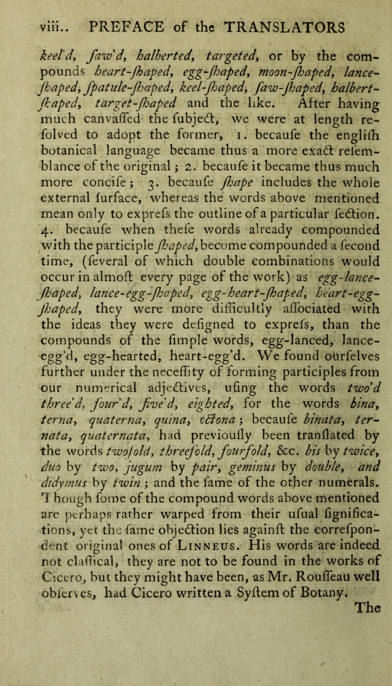 keel'd,, Jaw'd, h albert ed, targeted, or by the com- pounds heart-japed, egg-japed, moon-japed, lance- Japed, fpatule Japed, keel-japed, faw-Japed, halbert- japed, target-japed and the like. After having much canvaffed the fubjedt, we were at length re- folved to adopt the former, i. becaufe the engliffi botanical language became thus a more exadt refem- blance of the original; 2. becaufe it became thus much more concife; 3. becaufe Jape includes the whole external furface, whereas the words above mentioned mean only to exprefs the outline of a particular fedtion. 4. becaufe when thefe words already compounded with the participle Japed, become compounded a fecond time, (feveral of which double combinations would occur in almoft every page of the work) as egg-lance- Japed, lance-egg-Japed, egg-heart-Japed, heart-egg- Jhaped, they were more difficultly affociated with the ideas they were defigned to exprefs, than the compounds of the fimple words, egg-lanced, lance- egg’d, egg-hearted, heart-egg’d. We found ourfelves further under the neceffity of forming participles from our numerical adjedtives, ufing the words two d three d. four d, five d, eighted, for the words bina, terna, quaterna, qjiina, odlona; becaufe binata, ter- nata, quaternata, had previoully been tranflated by the words twofold, threefold, fourfold, &c. bis by twice, duo by two, jugum by pair, geminus by double, and didymus by twin ; and the fame of the other numerals. Though fome of the compound words above mentioned are perhaps rather warped from their ufual fignifica- tions, yet the fame ohjedtion lies againft the correfpon- dent original ones of Linneus. His words are indeed not claffical, they are not to be found in the works of Cicero, but they might have been, as Mr. Rouffeau well obferves, had Cicero written a Syftemof Botany. The