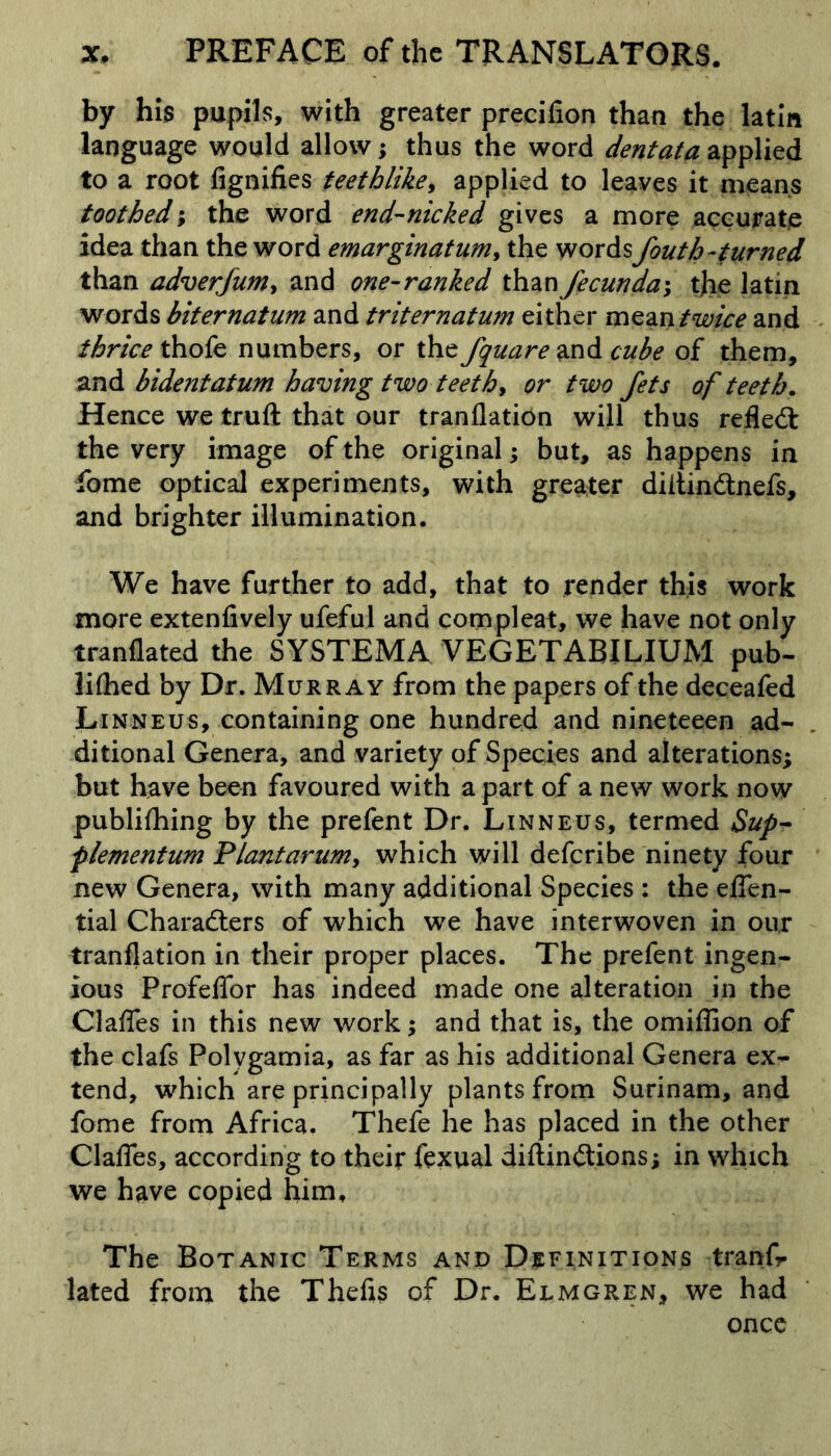 by his pupils, with greater precifion than the latin language would allow; thus the word dentata applied to a root fignifies teethlike, applied to leaves it means toothed; the word end-nicked gives a more accurate idea than the word emarginatum, the words fouth-turned than adverfum, and one-ranked than fecunda*, tjie latin words biternatum and triternatum either mean twice and thrice thofe numbers, or the/qua re and cube of them, and bidentatum having two teeth, or two Jets of teeth. Hence we truft that our tranflation will thus reflect the very image of the original; but, as happens in fome optical experiments, with greater diltinCtnefs, and brighter illumination. We have further to add, that to render this work more extenfively ufeful and compleat, we have not only tranflated the SYSTEMA VEGETABILIUM pub- lifhed by Dr. Murray from the papers of the deceafed Linneus, containing one hundred and nineteeen ad- ditional Genera, and variety of Species and alterations; but have been favoured with a part of a new work now publifhing by the prefent Dr. Linneus, termed Sup- plementum Plantarum, which will deferibe ninety four new Genera, with many additional Species : the effen- tial Characters of which we have interwoven in our tranflation in their proper places. The prefent ingen- ious ProfefTor has indeed made one alteration in the Gaffes in this new work; and that is, the omiffion of the clafs Polvgamia, as far as his additional Genera ex- tend, which are principally plants from Surinam, and fome from Africa. Thefe he has placed in the other Claffes, according to their fexual diftinCtions; in which we have copied him. The Botanic Terms and Definitions tranfr lated from the Thefts of Dr. Elmgren, we had once