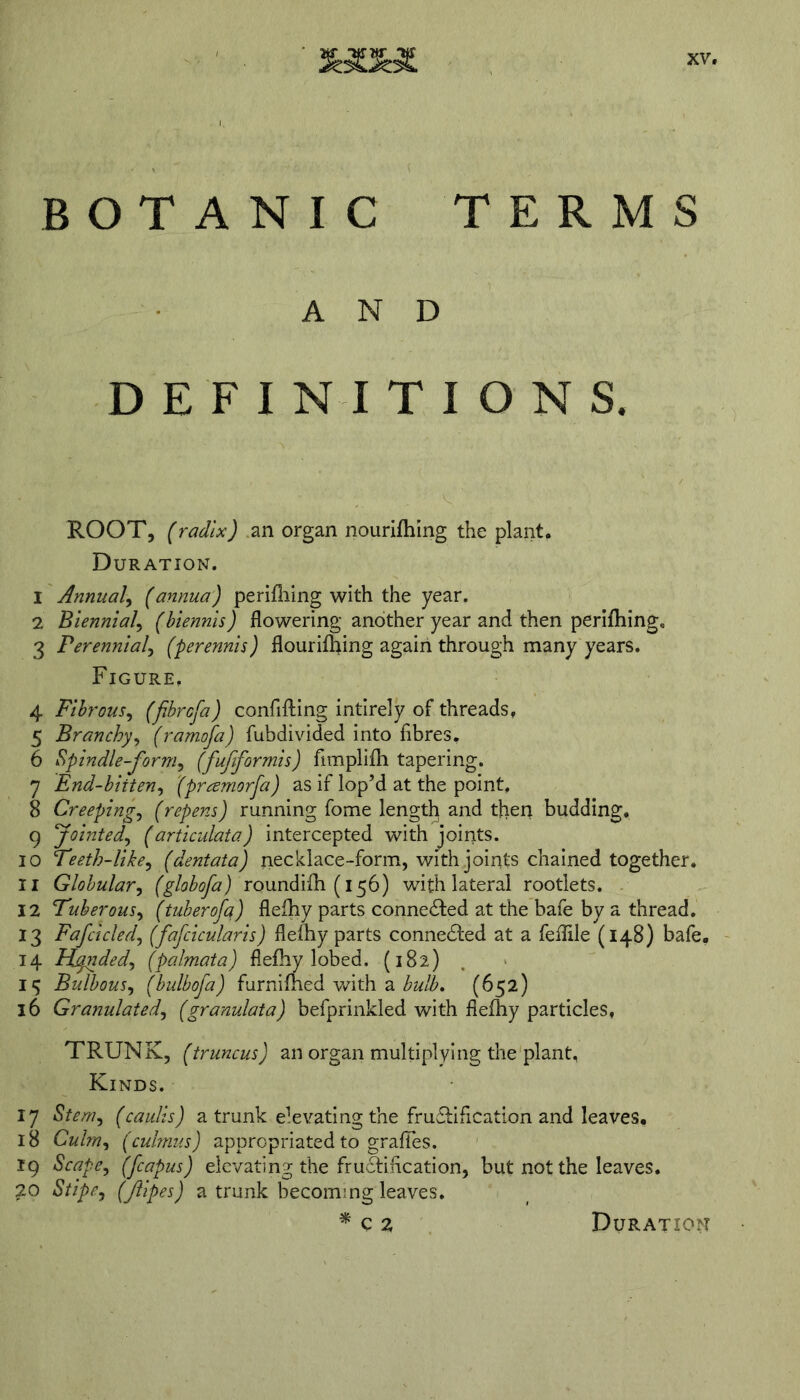 BOTANIC TERMS AND ROOT, (radix) an organ nourifhing the plant. Duration. 1 Annual, (annua) perilling with the year. 2 Biennial, (biennis) flowering another year and then perifliing. 3 Perennial, (perennis) flourifhing again through many years. Figure, 4 Fibrous, (fibrcfa) confifting intirely of threads, 5 Branchy, (ramofa) fubdivided into fibres. 6 Spindle-form, (fufiformis) fimplifh tapering. 7 End-biiten, (pramorfa) as if lop’d at the point, 8 Creeping, (repens) running fome length and then budding, 9 Jointed, (articulata) intercepted with joints. 10 Teeth-like, (dentata) necklace-form, with joints chained together. 11 Globular, (globofa) roundifh (156) with lateral rootlets. 12 Tuber ous, (tuber of a,) flefhy parts connected at the bafe by a thread. 13 Fafcicled, (fafcicularis) flefhy parts connected at a feflile (148) bafe. 14 Hfnded, (palmata) flefhy lobed. (182) I*5 Bulbous, (bulbofa) furnifhed with a bulb. (652) 16 Granulated, (granulata) befprinkled with flefhy particles, TRUNK, ftruncus) an organ multiplying the plant, Kinds, 17 5/m, (caulis) a trunk elevating the fructification and leaves. 18 Culm, (culmus) appropriated to grafles. 19 Scape, (fcapus) elevating the frudtification, but not the leaves. 20 (fipes) a trunk becoming leaves. * c 2 Duration