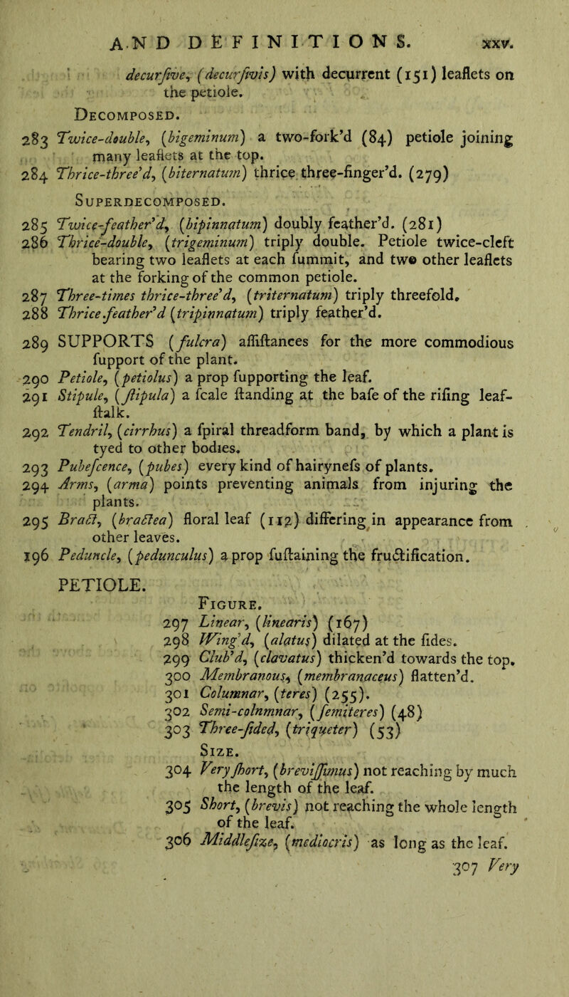 decurfive, (decurfivis) with decurrent (151) leaflets on the petiole. Decomposed. 283 Twice-double, (bigeminum) a two-fork’d (84) petiole joining many leaflets at the top. 284 Thrice-three'd, (biternatum) thrice three-finger’d. (279) SuPERDECOMPOSED. 285 Twice-feather'd,, (bipinnatum) doubly feather’d. (281) 286 Thrice-doubley (trigeminum) triply double. Petiole twice-cleft bearing two leaflets at each fummit, and tw© other leaflets at the forking of the common petiole. 287 Three-times thrice-three'dy (triternatum) triply threefold, 288 Thrice .feather'd (tripinnatum) triply feather’d. 289 SUPPORTS (fulcra) afliftances for the more commodious fupport of the plant. 290 Petiole, (petiolus) a prop fupporting the leaf. 291 Stipule, (fiipula) a fcale {landing at the bafe of the rifing leaf- ftalk. 292 Tendril^ (cirrhus) a fpiral threadform band, by which a plant is tyed to other bodies. 293 Pubefcence, (pubes) every kind of hairynefs of plants. 294 Arms) (arma) points preventing animals from injuring the plants. 295 Brady (bradea) floral leaf (112) differing in appearance from other leaves. 196 Peduncle, (pedunculus) a prop fuflaining the falsification. PETIOLE. Figure. 297 Lineary (linearis) (167) 298 Wing dy (alatus) dilated at the fides. 299 Club'dy (clavatus) thicken’d towards the top. 300 Membranous., (membranaceus) flatten’d. 301 Columnary (teres) (255). 302 Semi-colnmnary (femiteres) (48) 303 Three-fide dy (triqaeter) (53) Size. 304 Vtryjhorty (breviffmus) not reaching by much the length of the leaf. 305 Shorty (brevis) not reaching the whole length of the leaf. 306 Middlefizey (mediocris) as long as the leaf. 30 7 Very