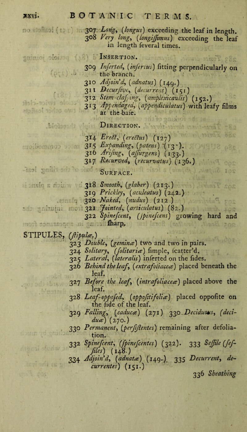 *xvi. STIPULES, BOTANIC TERMS. 307 Long, (longus) exceeding the leaf in length. 308 Very long, (longifftmus) exceeding the leaf in length feveral times. Insertion. 309 Infer ted) (inferius) fitting perpendicularly on the-branch. 310 Adjoin'd) (adnatus) (149.) 311 Decurfiye, (decurrens) (I 51) 312 Stem clafdng) (ample xic aulis) (152.) 313 Appendaged) (appertdiculatus) with leafy films at thc-bafe. Direction. 314 EreSl, (127) 315 Expanding, (patens) *(13’). 316 Arifing, (affurgens) (133.) 317 Recurved, (recurvatus) (136.} - r Surface. 318 Smooth) (glaber) (213.) 319 Prickley, (aculeatus) (242.} 320 Naked) (nudus) (212) 321 Jointed) (articulatus) (82.) 322 Spinefcent) (jpinefcens) growing hard and fharp, (Jlipulaf) 323 Double) (gemina:) two and two in pairs. 324 Solitary) (folitaria) fimple, fcatter’d, 325 Lateral) (lateralis) inferted on the fides. 326 Behind the leaf) (extrafoiiacea) placed beneath the leaf, 327 Before the leaf) (intrafoliacea) placed above the leaf, 328 Leaf-oppofed) (oppofitifolia) placed oppofite on the fide of the leaf. 329 Falling) (caduca) (271) 33o .Deciduous) (deci- dua) (270.) 330 Permanent) (perfijlentes) remaining after defolia- tion. 332 Spinefcent) (fpinefcentes) (322). 333 Seffile (fef- files) (148.) 334 Adjoin'd) (adnata) (149.). 335 Decurrent, de- currentes) (151.) 336 Sheathing