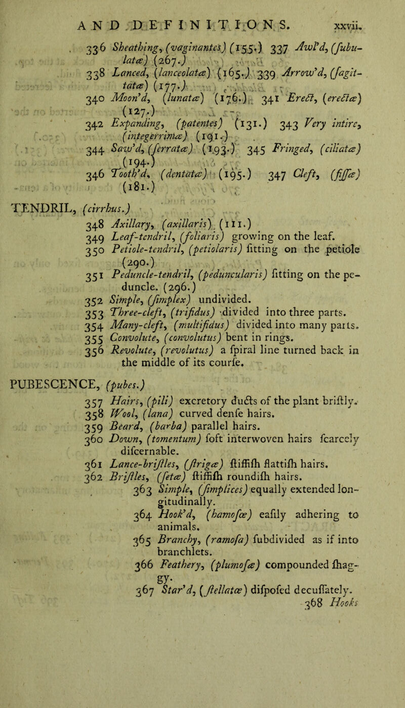 336 Sheathing, (v aginantes) (155«) 337 Awl'd, (fubu- lata) (267.) 338 Lanced, (lanceolate) {165.J 339 Arrow'd, (fagit- fcte) (177.; , , , - 340 Moon'd, (lunata) (176.), 341 Eredi, {eredice) (1277) - 342 Expanding, (patentes') (131*) 343 intirc, (integerrbiue) (191.) 344 Saw'd, (ferrate?) (193.) 345 Fringed, (ciliata) .(I94-) 346 Tooth*d, (dentata) (195.) 347 (fijfa) (181.) . . TENDRIL, (cirrhus.) 348 Axillary, (axillaris) (111.) 349 Leaf-tendril, (foliaris) growing on the leaf. 350 Petiole-tendril, (petiolaris) fitting on the petiole (290.) 351 Peduncle-tendril, (peduncularis) fitting on the pe- duncle. (296.) 352 Simple, (fimplex) undivided. 353 Three-cleft, (trifidus) 'divided into three parts. 354 Many-cleft, (multifidus) divided into many parts. 355 Convolute, (convolutus) bent in rings. 356 Revolute, (revolutus) a fpiral line turned back in the middle of its courfe. PUBESCENCE, 357 Hairs, (pill) excretory du&s of the plant briflly. 358 Wool, (lana) curved denfe hairs. 359 Beard, (barba) parallel hairs. 360 Down, (tomentum) foft interwoven hairs fcarcely difcernable. 361 Lance-brijlles, (Jlriga) Eliffilh flattifh hairs. 362 Brifiles, (feta) ftiffifh roundifh hairs. 363 Simple, (fimptices) equally extended lon- gitudinally. 364 Hook'd, (hamofee) eafily adhering to animals. 365 Branchy, (ramofa) fubdivided as if into branchlets. 366 Feathery, (plumofa) compounded lhag- gy- 367 Star'd, (Jlellatce ) difpofed decuflately. 368 Hooks