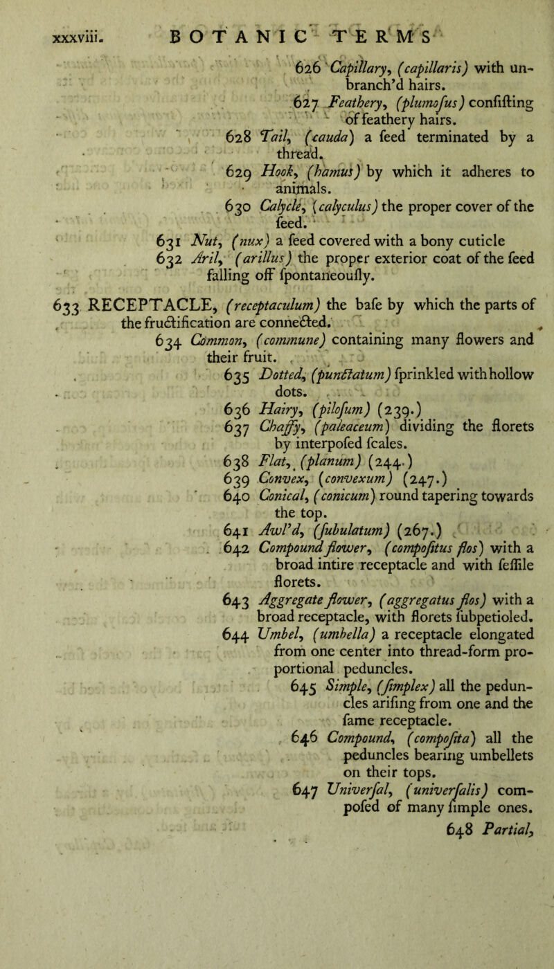 626 ' Capillary, (capillaris) with un- branch’d hairs. 627 Feathery, (plumofus) confifting of feathery hairs. 628 Tail, (cauda) a feed terminated by a thread. 629 Hook, (hamus) by which it adheres to animals. 630 Calycle^ (calyculus) the proper cover of the feed. 631 Nut, (nux) a feed covered with a bony cuticle 632 Aril, (arillus) the proper exterior coat of the feed falling off fpontaneoufly. 633 RECEPTACLE, (receptaculum) the bafe by which the parts of the fructification are connected. 634 Common, (commune) containing many flowers and their fruit. 635 Dotted, (punttatum) fprinkled with hollow dots. 636 Hairy, (pilofum) (239.) 637 Chaffy, (paleaceum) dividing the florets by interpofed feales. 638 Flat, 4 (planum) (244.) 639 Convex, (convexum) (247.) 640 Conical, (conicum) round tapering towards the top. 641 AwPd, (fuhulatum) (267.) 642 Compoundflower, (compofitus flos) with a broad intire receptacle and with feflile florets. 643 Aggregate flower, f aggregatus flos) with a broad receptacle, with florets lubpetioled, 644 Umbel, (umhella) a receptacle elongated from one center into thread-form pro- portional peduncles. 645 Simple, (fimplex) all the pedun- cles arifing from one and the fame receptacle. 646 Compound, (compoflta) all the peduncles bearing umbellets on their tops. 647 Univerfal, (univerfalis) com- pofed of manynmple ones. 648 Partial,