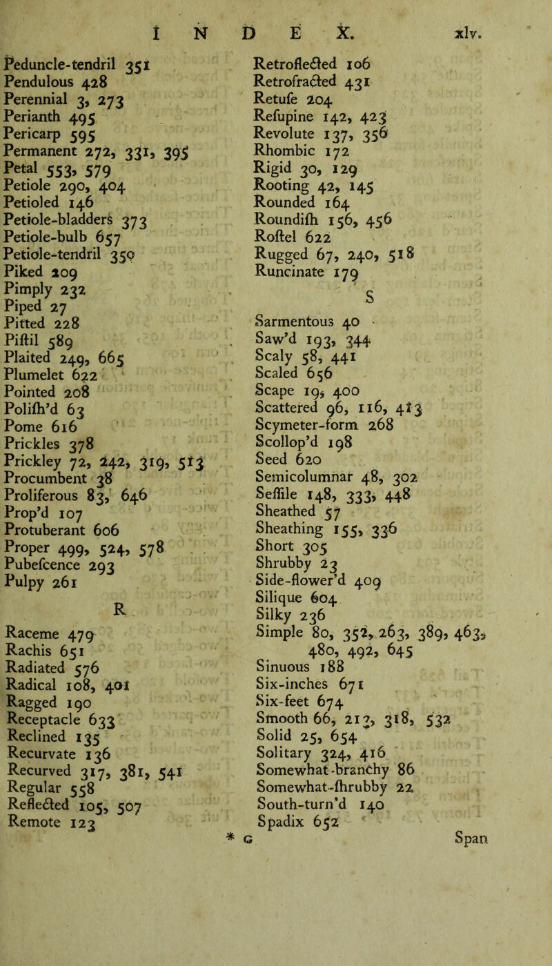 Peduncle-tendril 351 Pendulous 428 Perennial 3, 273 Perianth 495 Pericarp 595 Permanent 272, 331, 39$ Petal 553, 579 Petiole 290, 404 Petioled 146 Petiole-bladders 373 Petiole-bulb 657 Petiole-tendril 359 Piked 209 Pimply 232 Piped 27 Pitted 228 Piftil 589 Plaited 249, 665 Plumelet 622 Pointed 208 Polifh’d 63 Pome 616 Prickles 378 Prickley 72, 242, 319, 543 Procumbent 38 Proliferous 83, 646 Prop’d 107 Protuberant 606 Proper 499, 524, 578 Pubefcence 293 Pulpy 261 R Raceme 479 Rachis 651 Radiated 576 Radical 108, 4a! Ragged 190 Receptacle 633 Reclined 135 Recurvate 136 Recurved 317, 381, 54I Regular 558 Refle&ed 105, 507 Remote 123 Retrofle&ed 106 Retrofracled 431 Retufe 204 Refupine 142, 423 Revolute 137, 356 Rhombic 172 Rigid 30, 129 Rooting 42, 145 Rounded 164 Roundilh 156, 456 Roftel 622 Rugged 67, 240, 518 Runcinate 179 S Sarmentous 40 Saw’d 193, 344 Scaly 58, 441 Scaled 656 Scape 19* 400 Scattered 96, 116, 413 Scymeter-form 268 Scollop'd 198 Seed 620 Semicolumnar 48, 302 Seffile 148, 333, 448 Sheathed 57 Sheathing 155, 336 Short 305 Shrubby 23 Side-flower’d 409 Silique 604 Silky 236 Simple 80, 352, 263, 389, 463, 480, 492, 645 Sinuous 188 Six-inches 671 Six-feet 674 Smooth 66, 213, 318, 532 Solid 25, 654 ~ Solitary 324, 416 Somewhat-branchy 86 Somewhat-fhrubby 22 South-turn *d 140 Spadix 65Z * g Span