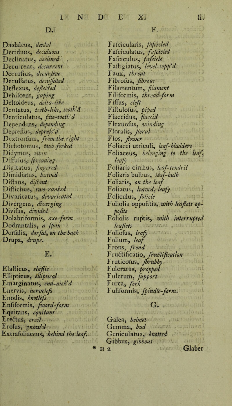 D. Daedaleus, dcedal Deciduus, deciduous Declinatus, declined , Decurrens, decurrent Decurfius, dt cur Jive Decuflatus, decuffated Deflexus, deflcdfed Dehifcens, gaping Deltoideus, delta-like Dentatus, teeth-like, tooth'd Denticulatus, fine-tooth d Depend-ns, depending Deprellus, depress'd Dextrorfum, from the right Dichotomus, two forked Didymus, twin Dixtuius, fp reading Digitatus, fingered Dimidiatus, halved Diflans, diflant Diftichus, two-ranked D i varicatus, divaricated Divergens, diverging Divifus, divided Do] abriformis, axe-form Dodrantalis, a fpan Dorfalis, dorfal, on the hack Drupa, drupe. E. Elafticus, elaflic Ellipticus, elliptical Emarginatus, end-nick'd Enervis, nervelefi Enodis, knotlefs Enfiformis, fword-form Equitans, equitant EreCtus, eredi Erofus, gnaw'd Extrafoliaceus, behind the leaf * F. Fafcicularis, fafcicled Fafciculatus, fafcicled Fafcicuius, fafcicU Fafligiatus, level-topp'd Faux, throat Fibrofus, fibrous Filamentum, filament Filiformis, thread-form Fifius, cleft Fiftulofus, piped Flaccidus, flaccid Flexuofus, winding Floralis, floral Flos, flower Foliacei utriculi, leaf-bladders Foliaceus, belonging to the leaf leafy Foiiaris cirrhus, leaf-tendril Foliaris bulbus, liaf-bulb Foiiaris, on the leaf Foliatus, leaved, leafy Foliculus, folicle Foliolis oppofitis, with leaflets op- pofite Foliolis ruptis, with interrupted leaflets Foliofus, leafy Folium, leaf Frons> frond Fructificatio, frudlification Fruticofus, jhrubby Fulcratus, propped Fulcrum, fupport Furca, fork F ufiformis, fpindle-form. G* Galea, helmet Gemma, bud Geniculatus, knotted Gibbus, gibbous h 2 Glaber