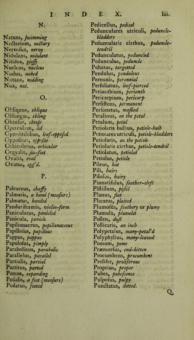 N. Natans, jwimming Nc£tarium, nettary Nervofus, nervy Nidulans, ntdulant Nitidus, gioffy Nucleus, nucleus Nudus, 7iaked Nutans, nodding Nux, nut. o. Obliquus, oblique Oblongus, oblong Obtufus, obtuje Operculum, lid Gppohtifolius, leaf-oppofed Oppofitus, oppofite Orbiculatus, orbicular Orgy alls, jix-feet Oval is, oval Ovatus, egg'd. P. Paleaceus, chaffy Palmaris, a hand (meajure) Palmatus, handed Panduriformis, violin-form Paniculatus, panicled Panicula, panicle Papilionaceus, papilionaceous Papillofus, papillous Pappus, pappus Papulofus, pimply Parabolic us, parabolic Parallelus, parallel Partialis, partial Partitus, parted Patens, expanding Pedalis, a foot (meafure) Pedatus, footed Pedicellus, pedicel Pedunculares utriculi, peduncle- bladders Peduncularis cirrhus, peduncle- tendril Pedunculatus, peduncled Pedunculus, peduncle Peltatus, targetted Pendulus, pendulous Perennis, perennial Perfoiiatus, leaf-pierced Perianthium, perianth Pericarpium, pericarp Perfiftens, permanent Perfonatus, majked Petalinus, on the petal Petalum, petal Petiolaris bulbus, petiole-bulb Petioiares utriculi, petiole-bladders Petiolaris, on the petiole Petiolaris cirrhus, petiole-tendril Petiolatus, petioled Petiolus, petiole Pileus, hat Pili, hairs Pilofas, hairy Pinnatifidus, feather-cleft Piftillum, pijiil Planus, fat Plicatus, plaited PlumofUs, feathery ox plumy Plumula, plumelet Pollen, duf Pollicaris, an inch Polypetalus, many-petaVd Polyphyllus, many-leaved Pomum, pome Praemorfus, end-bitten Procumbens, procumbent Prolifer, proliferous Proprius, proper ' Pubes, pubefence Pulpofus, pulpy Pun&atus, dotted. 0,