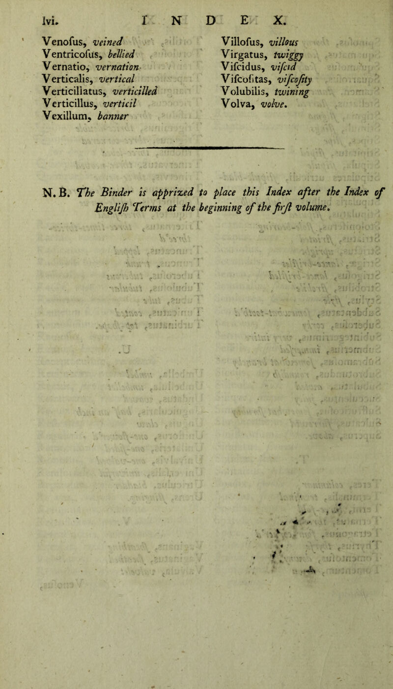 Venofus, veined Ventricofus, bellied Vernatio, vernation Verticalis, vertical Verticillatus, verticilled Verticillus, verticil Vexillum, banner Villofus, villous Virgatus, twiggy Vifcidus, vifcid Vifcofitas, vifcojity Volubilis, twining Volva, volve. N. B. The Binder is apprized to place this Index after the Index of Englijh Terms at the beginning of the firjl volume. V-,vtv “ , ' ' , . • • . VAYV A >' \ Y t • ■•••■* r 1 •***'\‘ ''J * •**'**«