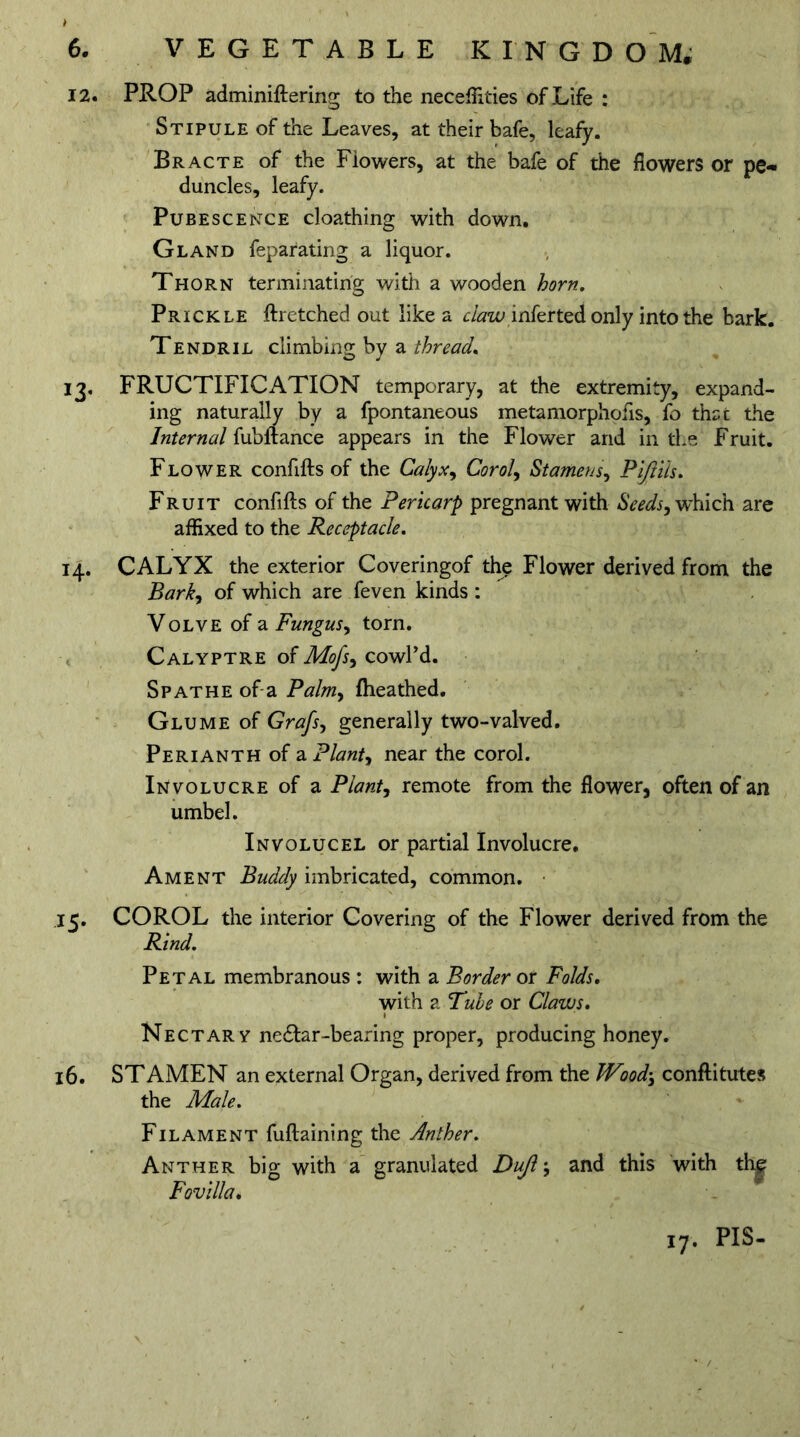 12. PROP adminiftering to the neceffities of Life : Stipule of the Leaves, at their bafe, leafy. Bracte of the Flowers, at the bafe of the flowers or pe- duncles, leafy. Pubescence cloathing with down. Gland feparating a liquor. Thorn terminating with a wooden horn. Prickle ftretched out like a claw infer ted only into the bark. Tendril climbing by a thread. 13. FRUCTIFICATION temporary, at the extremity, expand- ing naturally by a fpontaneous metamorphofis, fo thst the Internal fubftance appears in the Flower and in the Fruit. Flower confifts of the Calyx, Corol, Stamens, Pijlils. Fruit confifts of the Pericarp pregnant with Seeds, which are affixed to the Receptacle. 14. CALYX the exterior Coveringof the Flower derived from the Bark, of which are feven kinds: Volve of a Fungus, torn. Calyptre of Mofs, cowPd. Spathe of a Palm, fheathed. Glume of Grafs, generally two-valved. Perianth of a Plant, near the corol. Involucre of a Plant, remote from the flower, often of an umbel. Involucel or partial Involucre. Ament Buddy imbricated, common. I c. COROL the interior Covering of the Flower derived from the Rind. Petal membranous : with a Border or Folds. with a Tube or Claws. Nectary ne&ar-bearing proper, producing honey. 16. STAMEN an external Organ, derived from the Wood', conftitutes the Male. Filament fuftaining the Anther. Anther big with a granulated Dujl\ and this with the Fovilla. 17. PIS-